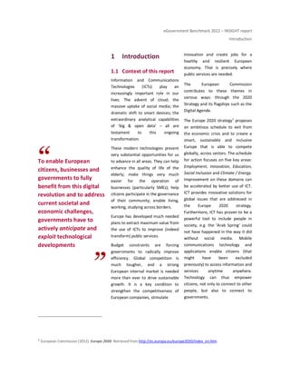 eGovernment Benchmark 2012 – INSIGHT report
Introduction
To enable European
citizens, businesses and
governments to fully
benefit from this digital
revolution and to address
current societal and
economic challenges,
governments have to
actively anticipate and
exploit technological
developments
1 Introduction
1.1 Context of this report
Information and Communications
Technologies (ICTs) play an
increasingly important role in our
lives. The advent of cloud; the
massive uptake of social media; the
dramatic shift to smart devices; the
extraordinary analytical capabilities
of ‘big & open data’ – all are
testament to this ongoing
transformation.
These modern technologies present
very substantial opportunities for us
to advance in all areas. They can help
enhance the quality of life of the
elderly; make things very much
easier for the operation of
businesses (particularly SMEs); help
citizens participate in the governance
of their community; enable living,
working, studying across borders.
Europe has developed much needed
plans to extract maximum value from
the use of ICTs to improve (indeed
transform) public services.
Budget constraints are forcing
governments to radically improve
efficiency. Global competition is
much tougher, and a strong
European internal market is needed
more than ever to drive sustainable
growth. It is a key condition to
strengthen the competitiveness of
European companies, stimulate
innovation and create jobs for a
healthy and resilient European
economy. That is precisely where
public services are needed.
The European Commission
contributes to these themes in
various ways: through the 2020
Strategy and its flagships such as the
Digital Agenda.
The Europe 2020 strategy1
proposes
an ambitious schedule to exit from
the economic crisis and to create a
smart, sustainable and inclusive
Europe that is able to compete
globally, across sectors. The schedule
for action focuses on five key areas:
Employment, Innovation, Education,
Social Inclusion and Climate / Energy.
Improvement on these domains can
be accelerated by better use of ICT.
ICT provides innovative solutions for
global issues that are addressed in
the Europe 2020 strategy.
Furthermore, ICT has proven to be a
powerful tool to include people in
society, e.g. the ‘Arab Spring’ could
not have happened in the way it did
without social media. Mobile
communications technology and
applications enable citizens (that
might have been excluded
previously) to access information and
services anytime anywhere.
Technology can thus empower
citizens, not only to connect to other
people, but also to connect to
governments.
1 European Commission (2012). Europe 2020. Retrieved from http://ec.europa.eu/europe2020/index_en.htm.
 