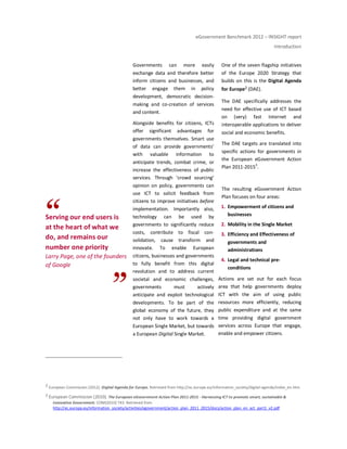 eGovernment Benchmark 2012 – INSIGHT report
Introduction
Serving our end users is
at the heart of what we
do, and remains our
number one priority
Larry Page, one of the founders
of Google
Governments can more easily
exchange data and therefore better
inform citizens and businesses, and
better engage them in policy
development, democratic decision-
making and co-creation of services
and content.
Alongside benefits for citizens, ICTs
offer significant advantages for
governments themselves. Smart use
of data can provide governments’
with valuable information to
anticipate trends, combat crime, or
increase the effectiveness of public
services. Through ‘crowd sourcing’
opinion on policy, governments can
use ICT to solicit feedback from
citizens to improve initiatives before
implementation. Importantly also,
technology can be used by
governments to significantly reduce
costs, contribute to fiscal con-
solidation, cause transform and
innovate. To enable European
citizens, businesses and governments
to fully benefit from this digital
revolution and to address current
societal and economic challenges,
governments must actively
anticipate and exploit technological
developments. To be part of the
global economy of the future, they
not only have to work towards a
European Single Market, but towards
a European Digital Single Market.
One of the seven flagship initiatives
of the Europe 2020 Strategy that
builds on this is the Digital Agenda
for Europe2 (DAE).
The DAE specifically addresses the
need for effective use of ICT based
on (very) fast Internet and
interoperable applications to deliver
social and economic benefits.
The DAE targets are translated into
specific actions for governments in
the European eGovernment Action
Plan 2011-20153
.
The resulting eGovernment Action
Plan focuses on four areas:
1. Empowerment of citizens and
businesses
2. Mobility in the Single Market
3. Efficiency and Effectiveness of
governments and
administrations
4. Legal and technical pre-
conditions
Actions are set out for each focus
area that help governments deploy
ICT with the aim of using public
resources more efficiently, reducing
public expenditure and at the same
time providing digital government
services across Europe that engage,
enable and empower citizens.
2 European Commission (2012). Digital Agenda for Europe. Retrieved from http://ec.europa.eu/information_society/digital-agenda/index_en.htm.
3 European Commission (2010). The European eGovernment Action Plan 2011-2015 - Harnessing ICT to promote smart, sustainable &
innovative Government. COM(2010) 743. Retrieved from
http://ec.europa.eu/information_society/activities/egovernment/action_plan_2011_2015/docs/action_plan_en_act_part1_v2.pdf
 