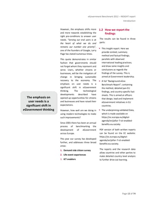eGovernment Benchmark 2012 – INSIGHT report
Introduction
Page 13 of 74
However, the emphasis shifts more
and more towards establishing the
right pre-conditions to answer user
needs. “Serving our end users is at
the heart of what we do and
remains our number one priority”,
one of the founders of Google, Larry
Page has stated numerous times.
This quote demonstrates in similar
fashion that governments should
not forget whom they represent and
serve. Users, whether citizens or
businesses, will be the instigators of
change in bringing sustainable
recovery to the economy. The
emphasis on user needs is a
significant shift in eGovernment
thinking. The technological
developments described have
opened up opportunities for citizens
and businesses and have raised their
expectations.
However, how well are we doing in
using modern technologies to make
such improvements?
Since 2001 there has been an annual
process of benchmarking the
development of eGovernment
across Europe.
This year our survey has developed
further, and addresses three broad
areas:
1. Demand side citizen survey
2. Life-event experiences
3. ICT enablers
1.2 How we report the
findings
The results can be found in three
parts:
This Insight report. Here we
provide context; summary
method and factual findings;
parallels with observed
international leading practices;
and draw some insights and
conclusions as regards the
findings of the survey. This is
aimed at Government leadership.
A full “Background eGov
Benchmark Report”; containing
the method, detailed pan-EU
findings, and country-specific fact
sheets. This is aimed at officers
that design, lead and implement
eGovernment initiatives in EU
countries.
The underpinning validated Data,
which is made available on
https://ec.europa.eu/digital-
agenda/en/pillar-7-ict-enabled-
benefits-eu-society
PDF version of both written reports
can be found on the EC website:
https://ec.europa.eu/digital-
agenda/en/pillar-7-ict-enabled-
benefits-eu-society.
The reports and the research data
allow countries and other parties to
make detailed country level analysis
to further drive out learning.
The emphasis on
user needs is a
significant shift in
eGovernment thinking
 