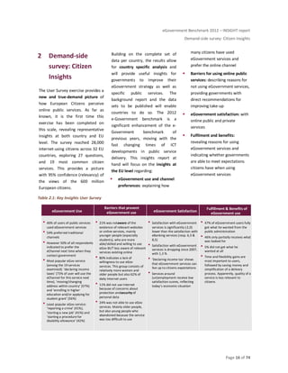 eGovernment Benchmark 2012 – INSIGHT report
Demand-side survey: Citizen Insights
Page 16 of 74
2 Demand-side
survey: Citizen
Insights
The User Survey exercise provides a
new and true-demand picture of
how European Citizens perceive
online public services. As far as
known, it is the first time this
exercise has been completed on
this scale, revealing representative
insights at both country and EU
level. The survey reached 28,000
internet-using citizens across 32 EU
countries, exploring 27 questions,
and 19 most common citizen
services. This provides a picture
with 95% confidence (relevancy) of
the views of the 600 million
European citizens.
Building on the complete set of
data per country, the results allow
for country specific analysis and
will provide useful insights for
governments to improve their
eGovernment strategy as well as
specific public services. The
background report and the data
sets to be published will enable
countries to do so. The 2012
e-Government benchmark is a
significant enhancement of the e-
Government benchmark of
previous years, moving with the
fast changing times of ICT
developments in public service
delivery. This insights report at
hand will focus on the insights at
the EU level regarding:
eGovernment use and channel
preferences: explaining how
many citizens have used
eGovernment services and
prefer the online channel
Barriers for using online public
services: describing reasons for
not using eGovernment services,
providing governments with
direct recommendations for
improving take-up
eGovernment satisfaction: with
online public and private
services
Fulfilment and benefits:
revealing reasons for using
eGovernment services and
indicating whether governments
are able to meet expectations
citizens have when using
eGovernment services
Table 2.1: Key Insights User Survey
eGovernment Use eGovernment use eGovernment Satisfaction
eGovernment use
46% of users of public services
used eGovernment services
54% preferred traditional
channels
However 50% of all respondents
indicated to prefer the
eChannel next time when they
contact government
Most popular eGov service
(among the 19 services
examined): ‘declaring income
taxes’ (73% of user will use the
eChannel for this service next
time), ‘moving/changing
address within country’ (57%)
and ‘enrolling in higher
education and/or applying for
student grant’ (56%)
Least popular eGov service:
‘reporting a crime’ (41%),
‘starting a new job’ (41%) and
‘starting a procedure for
disability allowance’ (42%)
21% was notaware of the
existence of relevant websites
or online services, mainly
younger people (especially
students), who are more
able/skilled and willing to use
eGov BUT less aware of relevant
services existing online
80% indicates a lack of
willingness to use eGov
services. This group consists of
relatively more women and
older people but also 62% of
daily Internet users
11% did not use Internet
because of concerns about
protection andsecurity of
personal data
24% was not able to use eGov
services. Mainly older people,
but also young people who
abandoned because the service
was too difficult to use
Satisfaction with eGovernment
services is significantly (-2,0)
lower than the satisfaction with
eBanking services (resp. 6,5 &
8,5)
Satisfaction with eGovernment
services is dropping since 2007,
with 1,3 %
‘Declaring income tax' shows
that eGovernment services can
live up to citizens expectations
Services around
(un)employment receive low
satisfaction scores, reflecting
today’s economic situation
47% of eGovernment users fully
got what he wanted from the
public administration
46% only partially receives what
was looked for
5% did not get what he
wanted at all
Time and flexibility gains are
most important to users,
followed by saving money and
simplification of a delivery
process. Apparently, quality of a
service is less relevant to
citizens
Barriers that prevent Fulfillment & Benefits of
 