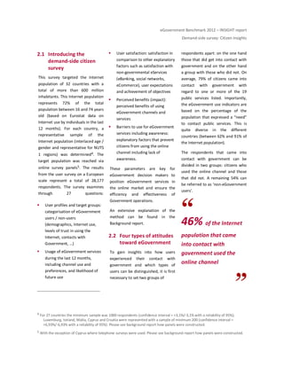 eGovernment Benchmark 2012 – INSIGHT report
Demand-side survey: Citizen Insights
2.1 Introducing the
demand-side citizen
survey
This survey targeted the Internet
population of 32 countries with a
total of more than 600 million
inhabitants. This Internet population
represents 72% of the total
population between 16 and 74 years
old (based on Eurostat data on
Internet use by individuals in the last
12 months). For each country, a
representative sample of the
Internet population (interlaced age /
gender and representative for NUTS
1 regions) was determined4. The
target population was reached via
online survey panels5. The results
from the user survey on a European
scale represent a total of 28,177
respondents. The survey examines
through 27 questions:
User profiles and target groups:
categorisation of eGovernment
users / non-users
(demographics, Internet use,
levels of trust in using the
Internet, contacts with
Government, …)
Usage of eGovernment services
during the last 12 months,
including channel use and
preferences, and likelihood of
future use
User satisfaction: satisfaction in
comparison to other explanatory
factors such as satisfaction with
non-governmental eServices
(eBanking, social networks,
eCommerce), user expectations
and achievement of objectives
Perceived benefits (impact):
perceived benefits of using
eGovernment channels and
services
Barriers to use for eGovernment
services including awareness:
explanatory factors that prevent
citizens from using the online
channel including lack of
awareness.
These parameters are key for
eGovernment decision makers to
position eGovernment services in
the online market and ensure the
efficiency and effectiveness of
Government operations.
An extensive explanation of the
method can be found in the
Background report.
2.2 Four types of attitudes
toward eGovernment
To gain insights into how users
experienced their contact with
government and which types of
users can be distinguished, it is first
necessary to set two groups of
respondents apart: on the one hand
those that did get into contact with
government and on the other hand
a group with those who did not. On
average, 79% of citizens came into
contact with government with
regard to one or more of the 19
public services listed. Importantly,
the eGovernment use indicators are
based on the percentage of the
population that expressed a “need”
to contact public services. This is
quite diverse in the different
countries (between 62% and 91% of
the Internet population).
The respondents that came into
contact with government can be
divided in two groups: citizens who
used the online channel and those
that did not. A remaining 54% can
be referred to as ‘non-eGovernment
users’.
46% of the Internet
population that came
into contact with
government used the
online channel
4 For 27 countries the minimum sample was 1000 respondents (confidence interval = +3,1%/-3,1% with a reliability of 95%);
Luxemburg, Iceland, Malta, Cyprus and Croatia were represented with a sample of minimum 200 (confidence interval =
+6,93%/-6,93% with a reliability of 95%). Please see background report how panels were constructed.
5 With the exception of Cyprus where telephone surveys were used. Please see background report how panels were constructed.
 