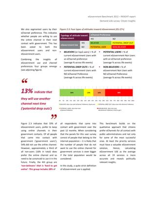 eGovernment Benchmark 2012 – INSIGHT report
Demand-side survey: Citizen Insights
We also segmented users by their
eChannel preference. This indicates
whether people are willing to use
the online channel in their next
contact with government. This has
been asked to both the
eGovernment users and non-
eGovernment users.
Combining the insights of
eGovernment use and channel
preferences four groups emerge
(see adjoining figure).
13% indicate that
they will use another
channel next time
(‘potential drop outs’)
Figure 2.3: Four types of attitudes toward eGovernment (EU-27+)
BELIEVERS (or loyal users) = % of
current eGovernment Users with
an eChannel preference
(average % across life events)
POTENTIAL DROP OUTS = % of
current eGovernment Users with
NO eChannel Preference
(average % across life events)
POTENTIAL USERS = % of
current eGovernment Non Users
with an eChannel preference
(average % across life events)
NON-BELIEVERS = % of
eGovernment Non Users with
NO eChannel Preference
(average % across life events)
Figure 2.3 indicates that 33% of
eGovernment users, prefer to keep
using online channels in their
government contacts. Of all people
that came into contact with
government (‘government users’),
54% did not use the online channel.
However, approximately a third of
all non-users (16% in total) does
prefer the online channel and so
need to be convinced to use it in the
future. Finally, the 4th group are
‘non-believers’ that is ‘hard to get
online’. This group includes 38% of
all respondents that came into
contact with government over the
past 12 months. When considering
that the panels for this user survey
consist of people that belong to the
Internet population – it is likely that
the number of people that do not
want to use the online channel for
government services is even bigger
if the total population would be
considered.
In this study, a quite strict definition
of eGovernment use is applied.
This benchmark builds on the
qualitative approach that citizens
prefer eChannels for all contact with
public administrations and not only
for some of the most successful
ones. At least the priority services
must have a valuable eGovernment
solution. Hence, calculating
eGovernment USE as the average
across all 19 services is more
accurate and reveals politically
relevant insights.
Typology of attitude toward
eGovernment
eChannel Preference
YES NO
eGovernment Use
YES BELIEVER POTENTIAL DROP OUT
NO POTENTIAL USER NON-BELIEVER
33% 13% 16% 38%
0% 5% 10% 15% 20% 25% 30% 35% 40% 45% 50% 55% 60% 65% 70% 75% 80% 85% 90% 95% 100%
BELIEVER: eGov User with eChannel Preference (loyal user) POTENTIAL DROP OUT: eGov Users NO eChannel Preference
POTENTIAL USERS: eGov Non-User
eChannel Preference
NON-BELIEVER: eGov Non-User
NO eChannel Preference ('hard to get')
 