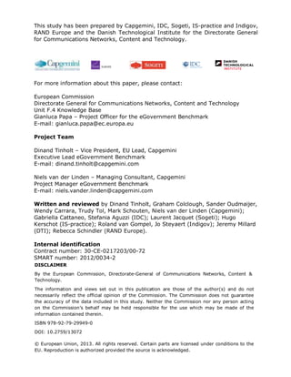 This study has been prepared by Capgemini, IDC, Sogeti, IS-practice and Indigov,
RAND Europe and the Danish Technological Institute for the Directorate General
for Communications Networks, Content and Technology.
For more information about this paper, please contact:
European Commission
Directorate General for Communications Networks, Content and Technology
Unit F.4 Knowledge Base
Gianluca Papa – Project Officer for the eGovernment Benchmark
E-mail: gianluca.papa@ec.europa.eu
Project Team
Dinand Tinholt – Vice President, EU Lead, Capgemini
Executive Lead eGovernment Benchmark
E-mail: dinand.tinholt@capgemini.com
Niels van der Linden – Managing Consultant, Capgemini
Project Manager eGovernment Benchmark
E-mail: niels.vander.linden@capgemini.com
Written and reviewed by Dinand Tinholt, Graham Colclough, Sander Oudmaijer,
Wendy Carrara, Trudy Tol, Mark Schouten, Niels van der Linden (Capgemini);
Gabriella Cattaneo, Stefania Aguzzi (IDC); Laurent Jacquet (Sogeti); Hugo
Kerschot (IS-practice); Roland van Gompel, Jo Steyaert (Indigov); Jeremy Millard
(DTI); Rebecca Schindler (RAND Europe).
Internal identification
Contract number: 30-CE-0217203/00-72
SMART number: 2012/0034-2
DISCLAIMER
By the European Commission, Directorate-General of Communications Networks, Content &
Technology.
The information and views set out in this publication are those of the author(s) and do not
necessarily reflect the official opinion of the Commission. The Commission does not guarantee
the accuracy of the data included in this study. Neither the Commission nor any person acting
on the Commission’s behalf may be held responsible for the use which may be made of the
information contained therein.
ISBN 978-92-79-29949-0
DOI: 10.2759/13072
© European Union, 2013. All rights reserved. Certain parts are licensed under conditions to the
EU. Reproduction is authorized provided the source is acknowledged.
 