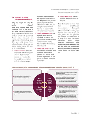 eGovernment Benchmark 2012 – INSIGHT report
Demand-side survey: Citizen Insights
Page 23 of 74
2.4 Barriers to using
eGovernment services
Why are people not using the
online channel?
Four main barriers have been
identified, based on the results of
the ~5000 individuals who declared
they used traditional channels for all
of their contact with government.
These eGov non-users are
significantly in the oldest age group
(55+ years old), among lower-
educated people, and in groups who
do not use the Internet daily and /
or via a mobile device.
1. Lack of awareness: 21% of the
respondents indicated they were
unaware of eGovernment
services. Awareness can be
increased by communication
and information campaigns,
tailored to specific segments.
Key segments include those at
risk of digital exclusion; younger
people (especially students),
who are more skilled, able, and
willing to use eGovernment
however are less aware that
relevant online services exist.
2. Lack of willingness to use: 80%
highlight this as one of the
arguments for non-use. This
group consists of relatively more
women and older people,
however 62% of them are daily
Internet users!
3. Lack of trust to use: 11% are
non-users due to concerns about
protection and security of
personal data. Perhaps lower
than one might expect. All user
groups are more or less equally
represented.
4. Lack of ability to use: 24% cite
concerns of ability as reason for
non-use.
These barriers to use need more
than straightforward
communication. Consequent
argument building is needed here:
potential users need proof that
eGov services save time and at the
end of the day are more efficient. So
in some of the cases the services
themselves warrant robust
inspection. Governments must
deliver services that are easy to find
and easy to use. This in conjunction
with a focus on eSkills to address the
‘ability’ barrier, can increase take-
up.
Figure 2.7: Reasons for not having used the eChannel in contact with public agencies or officials (EU-27+, %)
11% did notuse the Internetbecause of
concernsaboutprotection andsecurity of
personaldata
21% wasnot aware of the existence of
relevantwebsitesoronline services
Not
aware
(21%)
Not
wiling
(80%)
Not
able
(24%)
Not
trusting
(11%)
8% said not to have the skills or did not know
howtogetwhat they wanted/neededviathe
Internet
13% (mostly olderpeople)couldnotfind or
access the informationorservices they
wanted/needed
5%(mostlyyoung& students)tried butabandonedthe
service,because the service wastoodifficultto use
5%(mostlyolderpeople) triedbutabandonedthe
service,because the service'swebsite orapplication
had technicalfailures
11% did notexpecttosave time by using the
Internettogetwhatthey wanted/needed
62% preferredto have personalcontactto getwhat
they wanted/needed
19% expectedto have things done more easilyby
usingotherchannels
34% thoughtthe relevantserviceswill require
personalvisits or papersubmission anyway
 