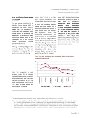 eGovernment Benchmark 2012 – INSIGHT report
Demand-side survey: Citizen Insights
Page 25 of 74
User satisfaction has dropped
since 2007
The user survey was piloted in 10
Member States during 2007. A
comparison for these countries
shows that the satisfaction of
citizens with both private and public
online services is decreasing. The
exception is social networks, where
satisfaction remains more or less
unchanged. ICT is also changing
citizen expectations towards
(government) services.
Although availability of digital public
services in Europe has risen, user
satisfaction is dropping. The only
positive exception is ‘Declaring
income taxes’ which as we have
seen reaches satisfaction rates
comparable to eCommerce services.
In 1985, two renowned salesmen
stated “Bad news travels fast. A
dissatisfied shopper tells around 10
other people about the shopper’s
bad experience.” Today, with
widespread communication, this
quote could not be any further from
truth. As depicted in figure below,
results show that satisfaction with
interacting through social networks
and blogs has only slightly decreased
over the past years (-0.4%), whilst
satisfaction with other online
services (both commercial and
public) has significantly dropped
since 20077. Besides Social Media
applications, struggling to keep its
own level of satisfaction,
satisfaction with government
services drops significantly
(-1.1 for eGovernment information
/ -1.3% for eGovernment services)
in line with the decrease in
satisfaction in the private sector
services (-1.3 and -1.2 for resp.
eCommerce and eBanking). Citizens
become more critical when they are
more aware and use more public
and commercial services.
Note: the comparison is made
between results for 10 Member
States who participated in the 2007
pilot measurement, and the results
for these 10 countries in 2012. The
third line represents the EU-27+ in
2012 which is almost similar with
results for the 10 countries.
Figure 2.10: user satisfaction with private and public online services,
comparison 2007-20128
7 Comparison between user survey pilot in 2007 and 2012, based on 10 pilot countries in 2007/2012.
8 eGov information is defined as: To obtain information from public administrations' websites (for example: via search engines
such as Google, via government portals or via websites of public agencies) eGov services is defined as: To send (upload)
completed web forms that are necessary to obtain a public service (for example: to obtain a certificate, permit or subsidy)
eGov participation consists of several questions: to contact political representatives, to consult policy documents on websites,
to participate in online consultations and/or interactive discussions on policy issues, to participate in collaborative platforms
5
6
7
8
9
10
eCommerce
services
eBanking
Declaring
incometaxes
Soc
Networks
eGov
Information
eGov
Services
eParticipation
2007 (10MS) 2012 (10MS) 2012 (27+)
 