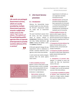 eGovernment Benchmark 2012 – INSIGHT report
Life-Event Service provision
Life events are packaged
Government services,
which are usually
provided by multiple
Government agencies,
around a subject that
makes sense to the
citizen. The systems of
the participating public
agencies then co-operate
(interoperate) to provide
seamless delivery of the
e-services
9
3 Life-Event Service
provision
3.1 Introduction
Whereas the Demand-Side Survey
provided insights into citizen demands,
the life-event measurement reveals
the supply side of Government
services.
This year’s benchmark assesses three
life events, and their consecutive
chains of services: relevant to
entrepreneurs (‘Starting up a Business
and Early Trading Operations’), job
seekers (‘Losing and finding a job’),
and students (‘Studying’).
A life-event approach changes the way
organisations need to collaborate to
provide a seamless experience across
agencies, and at times across borders.
In each country two mystery shoppers
assessed these life events against
seven criteria:
1. Online availability of services:
whether a service is fully online or only
information about a service is available
online, and assessing whether this can
be done through dedicated portals.
A distinction is made between:
- Basic services: services and
procedures needed to fulfil the
essential ‘compliant’
requirements of a Life Event, i.e.
core registration and other
transactional services.
– Extended services: services and
procedures that go beyond the
basic requirements of a Life Event,
i.e. Government providing data or
services for convenience and
competitiveness, facilitating and
easing the user on his journey.
2. Online usability of services: the
extent to which support, help and
feedback functions are online and a
personal assessment by the shoppers of
their experience regarding ‘ease of use’
and ‘speed of use’.
3. Transparency of service delivery: key
aspects of service delivery such as
estimates of time, service levels and
receipt of notification.
4. Transparency of public organisation:
the extent to which public organisations
publish relevant information and
empower users.
5. Transparency of personal data:
whether it is possible to access and
modify the data the Government
stores on the user.
6. Key Enablers: the integration of key
IT enablers (such as eID and authentic
sources) in the service delivery.
7. Cross-border availability & usability
of services: these assessments were
made by a foreign mystery shopper;
the scope was slightly narrower.
9 http://ec.europa.eu/idabc/en/document/1644/5848
 