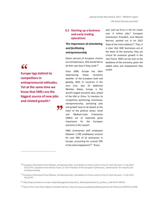eGovernment Benchmark 2012 – INSIGHT report
Life-Event Service provision
Europe lags behind its
competitors in
entrepreneurial attitudes.
Yet at the same time we
know that SMEs are the
biggest source of new jobs
and related growth10
3.2 Starting up a business
and early trading
operations
The importance of stimulating
and facilitating
entrepreneurship
Eleven percent of European citizens
are entrepreneurs, 45% would like to
be their own boss if they could.11
Since 2008, Europe has been
experiencing heavy economic
weather: at the European level and
globally. With 17 countries in the
euro area, plus 10 additional
Member States, Europe is the
world’s largest economic bloc, ahead
of the USA or China. To maintain its
competitive positioning, businesses,
entrepreneurship, pertaining jobs
and growth have to be placed at the
heart of the political action. Small
and Medium-sized Enterprises
(SMEs) are of especially great
importance for the European
economy in this respect.
SMEs (enterprises with employees
between 1-249 employees) account
for over 99% of all enterprises in
Europe, accounting for around 70%
of the total employment12. “Every
year start-up firms in the EU create
over 4 million jobs,” European
Commission President, José Manuel
Barroso, pointed out in his 2012
State of the Union Address13. Thus, it
is clear that SME businesses are at
the heart of the economy, they are
critical for economic growth in the
near future. SMEs can be seen as the
backbone of the economy, given the
added value and employment they
create.
10 European Commission Press Release, Entrepreneurship: consultation on future action at the EU level, Brussels, 17 July 2012.
IP/12/797; quotation from Antonio Tajani, EC Vice President of the European Commission, Commissioner for Industry and
Entrepreneurship
11 European Commission Press Release, Entrepreneurship: consultation on future action at the EU level, Brussels, 17 July 2012.
IP/12/797
12 http://epp.eurostat.ec.europa.eu/portal/page/portal/product_details/publication?p_product_code=KS-SF-08-031
13 State of the Union 2012 Address President Barroso, http://europa.eu/rapid/pressReleasesAction.do?reference=SPEECH/12/596
 