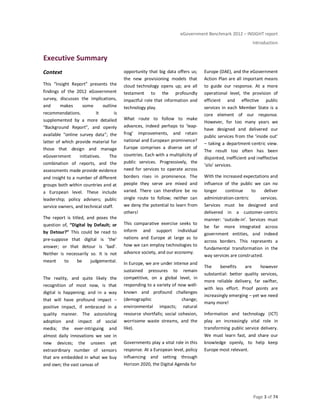 eGovernment Benchmark 2012 – INSIGHT report
Introduction
Page 3 of 74
Executive Summary
Context
This “Insight Report” presents the
findings of the 2012 eGovernment
survey, discusses the implications,
and makes some outline
recommendations. It is
supplemented by a more detailed
“Background Report”, and openly
available “online survey data”; the
latter of which provide material for
those that design and manage
eGovernment initiatives. The
combination of reports, and the
assessments made provide evidence
and insight to a number of different
groups both within countries and at
a European level. These include
leadership; policy advisers; public
service owners, and technical staff.
The report is titled, and poses the
question of, “Digital by Default; or
by Detour?” This could be read to
pre-suppose that digital is ‘the’
answer; or that detour is ‘bad’.
Neither is necessarily so. It is not
meant to be judgemental.
The reality, and quite likely the
recognition of most now, is that
digital is happening; and in a way
that will have profound impact –
positive impact, if embraced in a
quality manner. The astonishing
adoption and impact of social
media; the ever-intriguing and
almost daily innovations we see in
new devices; the unseen yet
extraordinary number of sensors
that are embedded in what we buy
and own; the vast canvas of
opportunity that big data offers us;
the new provisioning models that
cloud technology opens up; are all
testament to the profoundly
impactful role that information and
technology play.
What route to follow to make
advances, indeed perhaps to ‘leap-
frog’ improvements, and retain
national and European prominence?
Europe comprises a diverse set of
countries. Each with a multiplicity of
public services. Progressively, the
need for services to operate across
borders rises in prominence. The
people they serve are mixed and
varied. There can therefore be no
single route to follow; neither can
we deny the potential to learn from
others!
This comparative exercise seeks to
inform and support individual
nations and Europe at large as to
how we can employ technologies to
advance society, and our economy.
In Europe, we are under intense and
sustained pressures to remain
competitive, on a global level, in
responding to a variety of now well-
known and profound challenges
(demographic change;
environmental impacts; natural
resource shortfalls; social cohesion,
worrisome waste streams, and the
like).
Governments play a vital role in this
response. At a European level, policy
influencing and setting through
Horizon 2020, the Digital Agenda for
Europe (DAE), and the eGovernment
Action Plan are all important means
to guide our response. At a more
operational level, the provision of
efficient and effective public
services in each Member State is a
core element of our response.
However, for too many years we
have designed and delivered our
public services from the ‘inside out’
– taking a department-centric view.
The result too often has been
disjointed, inefficient and ineffective
‘silo’ services.
With the increased expectations and
influence of the public we can no
longer continue to deliver
administration-centric services.
Services must be designed and
delivered in a customer-centric
manner: ‘outside-in’. Services must
be far more integrated across
government entities, and indeed
across borders. This represents a
fundamental transformation in the
way services are constructed.
The benefits are however
substantial: better quality services,
more reliable delivery, far swifter,
with less effort. Proof points are
increasingly emerging – yet we need
many more!
Information and technology (ICT)
play an increasingly vital role in
transforming public service delivery.
We must learn fast, and share our
knowledge openly, to help keep
Europe most relevant.
 