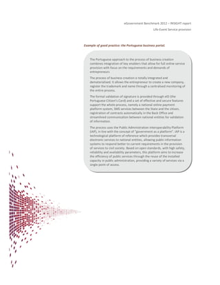 eGovernment Benchmark 2012 – INSIGHT report
Life-Event Service provision
Example of good practice: the Portuguese business portal.
The Portuguese approach to the process of business creation
combines integration of key enablers that allow for full online service
provision with focus on the requirements and demands of
entrepreneurs
The process of business creation is totally integrated and
dematerialised. It allows the entrepreneur to create a new company,
register the trademark and name through a centralised monitoring of
the entire process.
The formal validation of signature is provided through eID (the
Portuguese Citizen’s Card) and a set of effective and secure features
support the whole process, namely a national online payment
platform system, SMS services between the State and the citizen,
registration of contracts automatically in the Back Office and
streamlined communication between national entities for validation
of information.
The process uses the Public Administration Interoperability Platform
(iAP), in line with the concept of “government as a platform”. iAP is a
technological platform of reference which provides transversal
electronic services to national entities, allowing public information
systems to respond better to current requirements in the provision
of services to civil society. Based on open standards, with high safety,
reliability and availability parameters, this platform aims to increase
the efficiency of public services through the reuse of the installed
capacity in public administration, providing a variety of services via a
single point of access.
 