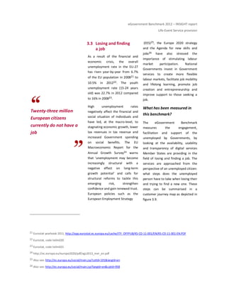 eGovernment Benchmark 2012 – INSIGHT report
Life-Event Service provision
Twenty-three million
European citizens
currently do not have a
job
3.3 Losing and finding
a job
As a result of the financial and
economic crisis, the overall
unemployment rate in the EU-27
has risen year-by-year from 6.7%
of the EU population in 200821 to
10.5% in 201222. The youth
unemployment rate (15-24 years
old) was 22.7% in 2012 compared
to 16% in 200823.
High unemployment rates
negatively affect the financial and
social situation of individuals and
have led, at the macro-level, to
stagnating economic growth, lower
tax revenues in tax revenue and
increased Government spending
on social benefits. The EU
Macroeconomic Report for the
Annual Growth Survey24 warns
that ‘unemployment may become
increasingly structural with a
negative effect on long-term
growth potential’ and calls for
structural reforms to tackle this
emerging risk, strengthen
confidence and gain renewed trust.
European policies such as the
European Employment Strategy
(EES)25, the Europe 2020 strategy
and the Agenda for new skills and
jobs26 have also stressed the
importance of stimulating labour
market participation. National
Governments invest in Government
services to create more flexible
labour markets, facilitate job mobility
and lifelong learning, promote job
creation and entrepreneurship and
improve support to those seeking a
job.
What has been measured in
this benchmark?
The eGovernment Benchmark
measures the engagement,
facilitation and support of the
unemployed by Governments, by
looking at the availability, usability
and transparency of digital services
Member States are providing in the
field of losing and finding a job. The
services are approached from the
perspective of an unemployed citizen:
what steps does the unemployed
person have to take when losing their
and trying to find a new one. These
steps can be summarised in a
customer journey map as depicted in
figure 3.9.
21 Eurostat yearbook 2011, http://epp.eurostat.ec.europa.eu/cache/ITY_OFFPUB/KS-CD-11-001/EN/KS-CD-11-001-EN.PDF
22 Eurostat, code teilm020
23 Eurostat, code teilm021
24 http://ec.europa.eu/europe2020/pdf/ags2013_mer_en.pdf
25 Also see: http://ec.europa.eu/social/main.jsp?catId=101&langId=en
26 Also see: http://ec.europa.eu/social/main.jsp?langId=en&catId=958
 