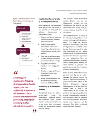 eGovernment Benchmark 2012 – INSIGHT report
Life-Event Service provision
Figure 3.9: Generic process model
for the life event of ‘Losing and
Finding a Job’
Social support
mechanisms (housing,
debt counselling, health
support) are not
sufficiently integrated in
the life event. These
services are important for
preventing people from
becoming further
alienated from society
Insights into the user profile
of an unemployed person
When segmenting the unemployed
target group in the user survey, it
was possible to distinguish the
following characteristics of
unemployed citizens:
They are less likely to use online
channels for public, as well as
for private services;
They are more likely to
participate in online social
networking and entertainment-
related activities such as online
gaming;
Their level of satisfaction with
all public Internet applications
and services is below average;
Only 28% achieved their
objectives when using public
services;
They have a higher preference
for personal contact than
average (48%);
A large number would use the
eChannel again for public
services in the future (79%).
Availability of eGovernment
Services
Unemployed citizens are often a
hard-to-reach group for
Governments, especially through
the traditional digital channel.
Results from this benchmark’s user
survey show that unemployed
citizens use eGovernment services
less than average.
The majority prefer face-to-face
contact. Citizens who do use
eGovernment services are less
satisfied with the services. On the
other hand, when looking for a job,
most unemployed do prefer to use
the Internet.
This could be explained by looking at
the online availability of Government
services for losing and finding a job.
Figure 3.10 shows that services
related to searching for a job have
the highest online availability across
Europe. Citizens can search for jobs,
find information on the labour
market and set up a personal space
to administer their work experience
or save applications both on
websites of specific service providers
and via online portals. Applying for
social benefits is generally not
possible online, but often limited to
provision of information.
Some countries deliberately require
personal visits by law or policy.
Germany, for example, requires the
citizen to register as unemployed in
person at one of the offices of the
Federal Employment Agency
(Bundesagentur für Arbeit - BA). This
enables them to have a full
understanding of the specific job
profile of the applicant, and thus to
provide the best possible tailoring of
the Job Centre offer to individual
skills and requirements. All further
contact once registered can be
electronic. This policy is deemed
highly effective in Germany.
Finding a job
Searching
for a job
participating in
training programmes
Losing a job
Immediate actions
for unemployed
Applying for
additional benefits
and allowances
Receiving benefits
 