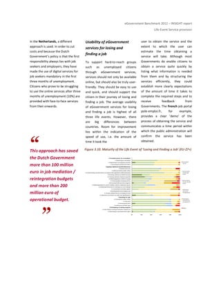 eGovernment Benchmark 2012 – INSIGHT report
Life-Event Service provision
In the Netherlands, a different
approach is used. In order to cut
costs and because the Dutch
Government’s policy is that the first
responsibility always lies with job
seekers and employers, they have
made the use of digital services for
job seekers mandatory in the first
three months of unemployment.
Citizens who prove to be struggling
to use the online services after three
months of unemployment (10%) are
provided with face-to-face services
from then onwards.
This approach has saved
the Dutch Government
more than 100 million
euro in job mediation /
reintegration budgets
and more than 200
million euro of
operational budget.
Usability of eGovernment
services for losing and
finding a job
To support hard-to-reach groups
such as unemployed citizens
through eGovernment services,
services should not only be available
online, but should also be truly user-
friendly. They should be easy to use
and quick, and should support the
citizen in their journey of losing and
finding a job. The average usability
of eGovernment services for losing
and finding a job is highest of all
three life events. However, there
are big differences between
countries. Room for improvement
lies within the indication of the
speed of use, i.e. the amount of
time it took the
user to obtain the service and the
extent to which the user can
estimate the time obtaining a
service will take. Although most
Governments do enable citizens to
obtain a service quite quickly by
listing what information is needed
from them and by structuring the
services efficiently, they could
establish more clearly expectations
of the amount of time it takes to
complete the required steps and to
receive feedback from
Governments. The French job portal
pole-emploi.fr, for example,
provides a clear ‘demo’ of the
process of obtaining the service and
communicates a time period within
which the public administration will
confirm the service has been
obtained.
Figure 3.10: Maturity of the Life Event of ‘Losing and Finding a Job’ (EU-27+)
0% 20% 40% 60% 80% 100%
5.2 Subscribing to vocational/careersadvice
5.1Subscribing to training and education programmes
5 Participating in training programs
4.4 Setting up a personal space
4.3 Receiving ‘job alerts’
4.2 Job search
4.1 Orientation on labor market
4 Searching for a job
3.2 Obtaining a tax refund or any other tax-relatedbenefits
3.1 Provide evidence that you are looking for work
3 Receivingbenefitswhich apply to you
2.11Accessing social welfare appeals
2.10 Obtainingfinancial aid for startingup as a self-employed
2.9 Obtaining guidance in case of invalidity, sickness, employment injuries
2.8 Accessing health promotion programs
2.7 Accessing Debt counselling services
2.6 Obtaining guidance related to housing
2.5 Ensuring continuity of pension payments
2.4 Ensuring continuity of medical insurance
2.3 Understanding whatdocuments are required when applying for additional benefits
2.2 Being assistedby a public officer
2.1Doing a means test
2 Applying for additional benefitsand allowances
1.3 Accessing personalized information
1.2 Registering for unemployment benefits
1.1 Registering asunemployed
1 Immediate actions for unemployed
Automated
service
Service online
and through
portal
Service online
but not through
portal
Information
online and
through portal
Information
online but not
through portal
Offline
1 Immediate actions for unemployed
2 Applying additional benefits/allowances
4 Searching for a job
5 Participating in training programs
 