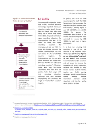 eGovernment Benchmark 2012 – INSIGHT report
Life-Event Service provision
Page 42 of 74
Figure 3.11: Generic process model
for the life event of ‘Studying’
3.4 Studying
In economically challenging times,
high quality education becomes
increasingly important. Having an
education enables people to get,
keep or change their jobs more
easily. OECD studies have shown
that in 2010, for people without an
upper secondary education, the
unemployment rate was 12.5%,
which for those with upper
secondary education the
unemployment rate was 7.6%. For
those with tertiary education the
average unemployment rate was
even lower, at 4.7%. For all OECD
countries together, the
unemployment rate for men with
higher education was roughly one-
third less than for men with upper
secondary education27. Moreover,
those with high educational
attainments find their first job
position faster than people with
only secondary education.
Education thus both increases
employability and decreases the
length of transition from education
to work.
In general, one could say that
education pays for itself. The OECD
has estimated that on average the
long-term personal economic gain
from having a tertiary degree is
over USD 160 000 for men and USD
110 000 for women. The
Government gain in terms of tax
income and other savings has been
estimated to increase by USD
100 000 for each man in higher
education.28
It is thus not surprising that
education is one of the key
priorities of the European Union.
The Europe 2020 flagships Agenda
for new skills and jobs29 and Youth
on the Move30 both stimulate
Governments to invest in education
and set targets to increase the
completion of tertiary education,
decrease the number of early
leavers, increase student mobility,
develop more flexible learning
pathways, provide comprehensive
lifelong learning, improve
information provision about
education, and develop quality
career guidance services.
27 European Commission, Eurostat, Eurostudent.eu, Eurydice, (2012), The European Higher Education Area in 2012:Bologna
process implementation, also see: http://www.ehea.info/Uploads/(1)/Bologna%20Process%20Implementation%20Report.pdf
28 http://www.eua.be/News/11-01-
07/Impact_of_the_economic_crisis_on_European_higher_education_EUA_publishes_latest_update_ahead_of_major_new_re
port.aspx
29 http://ec.europa.eu/social/main.jsp?langId=en&catId=958
30 http://ec.europa.eu/youthonthemove/
Support
Portability of student grant
Additional courses
Personal page
International office
Career advice - internships
Graduation
Enrolment
Recognition diploma
Enrollingin higher
education
Student grants
Social benefits
Financial advice
Orientation
Course search
Assessment tests
Admission requirements
 