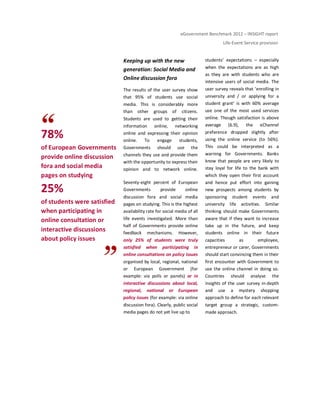eGovernment Benchmark 2012 – INSIGHT report
Life-Event Service provision
78%
of European Governments
provide online discussion
fora and social media
pages on studying
25%
of students were satisfied
when participating in
online consultation or
interactive discussions
about policy issues
Keeping up with the new
generation: Social Media and
Online discussion fora
The results of the user survey show
that 95% of students use social
media. This is considerably more
than other groups of citizens.
Students are used to getting their
information online, networking
online and expressing their opinion
online. To engage students,
Governments should use the
channels they use and provide them
with the opportunity to express their
opinion and to network online.
Seventy-eight percent of European
Governments provide online
discussion fora and social media
pages on studying. This is the highest
availability rate for social media of all
life events investigated. More than
half of Governments provide online
feedback mechanisms. However,
only 25% of students were truly
satisfied when participating in
online consultations on policy issues
organised by local, regional, national
or European Government (for
example: via polls or panels) or in
interactive discussions about local,
regional, national or European
policy issues (for example: via online
discussion fora). Clearly, public social
media pages do not yet live up to
students’ expectations – especially
when the expectations are as high
as they are with students who are
intensive users of social media. The
user survey reveals that ‘enrolling in
university and / or applying for a
student grant’ is with 60% average
use one of the most used services
online. Though satisfaction is above
average (6.9), the eChannel
preference dropped slightly after
using the online service (to 56%).
This could be interpreted as a
warning for Governments. Banks
know that people are very likely to
stay loyal for life to the bank with
which they open their first account
and hence put effort into gaining
new prospects among students by
sponsoring student events and
university life activities. Similar
thinking should make Governments
aware that if they want to increase
take up in the future, and keep
students online in their future
capacities as employee,
entrepreneur or carer, Governments
should start convincing them in their
first encounter with Government to
use the online channel in doing so.
Countries should analyse the
insights of the user survey in-depth
and use a mystery shopping
approach to define for each relevant
target group a strategic, custom-
made approach.
 