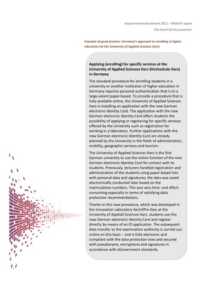 eGovernment Benchmark 2012 – INSIGHT report
Life-Event Service provision
Example of good practice: Germany’s approach to enrolling in higher
education (at the University of Applied Sciences Harz)
Applying (enrolling) for specific services at the
University of Applied Sciences Harz (Hochschule Harz)
in Germany
The standard procedure for enrolling students in a
university or another institution of higher education in
Germany requires personal authentication that is to a
large extent paper-based. To provide a procedure that is
fully available online, the University of Applied Sciences
Harz is installing an application with the new German
electronic Identity Card. The application with the new
German electronic Identity Card offers students the
possibility of applying or registering for specific services
offered by the University such as registration for
working in a laboratory. Further applications with the
new German electronic Identity Card are already
planned by the University in the fields of administration,
mobility, geographic services and tourism.
The University of Applied Sciences Harz is the first
German university to use the online function of the new
German electronic Identity Card for contact with its
students. Previously, lecturers handled registration and
administration of the students using paper-based lists
with personal data and signatures; the data was saved
electronically conducted later based on the
matriculation numbers. This was very time- and effort-
consuming especially in terms of satisfying data
protection recommendations.
Thanks to this new procedure, which was developed in
the Innovation Laboratory SecInfPro-Geo at the
University of Applied Sciences Harz, students use the
new German electronic Identity Card and register
directly by means of an ID application. The subsequent
data transfer to the examination authority is carried out
online on this basis – and is fully electronic and
compliant with the data protection laws and secured
with pseudonyms, encryptions and signatures in
accordance with eGovernment standards.
 