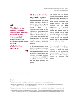 eGovernment Benchmark 2012 – INSIGHT report
Life-Event Service provision
“The EU aims to fast-
track the roll out of
digital services (especially
their cross border
interoperability)”
and underlines that
eGovernment can reduce
the costs
of administration
by 15-20 %31
3.5 Cross-border mobility
Why mobility is important
For several years now, cross-border
mobility has been a leitmotiv in
opening up services of general
interest. The Commission’s Annual
Growth Survey 2013
Communication32 aims to lay “the
foundation for return to growth and
job creation.” Among a series of
initiatives, the document refers to
“cross-border labour mobility” and
more particularly to “cross-border
interoperability of online services.”
which are described as “particularly
important.”
In December 2010, mobility in the
Single Market was defined as one of
the four focus areas of the
European eGovernment Action Plan
2011-201533.This priority has been
reiterated in the ‘Digital ‘to-do’ list:
new digital priorities for 2013-2014’
as part of the “seven new priorities
for the digital economy and
society.34
The business case for moving
forward with cross-border services
was demonstrated by the study on
the needs and demands for cross-
border services, costs benefits and
barriers analysis35. The study
estimated that there were
approximately 1,790,000
immigrants and commuters
between EU Member States in
2009. It predicted that this figure
would by more than 22% by 2020.
In terms of business mobility,
140,000 branches and immigrant
business start-ups were recorded
between EU Member States.
Where does the EU-27+ stand when
it comes to setting up cross-border
services? As more and more
references are made to mobility, a
better understanding of the state of
the art seems urgent in defining a
baseline for comparison and
growth.
31 Op.Cit
32 European Commission. Annual Growth Survey 2013, COM(2012) 750 final Brussels, 28.11.2012,
33 European Commission (2010). The European eGovernment Action Plan 2011-2015 - Harnessing ICT to promote smart,
sustainable & innovative Government. COM(2010) 743
34 European Commission. Digital "to-do" list: new digital priorities for 2013-2014, IP/12/1389 Brussels, 18 December 2012
35 Inventory of cross-border eGovernment services & Existing and future needs and demand for cross-border eGovernment
services (SMART2011/0074) http://ec.europa.eu/information_society/newsroom/cf/dae/itemdetail.cfm?item_id=9369
 