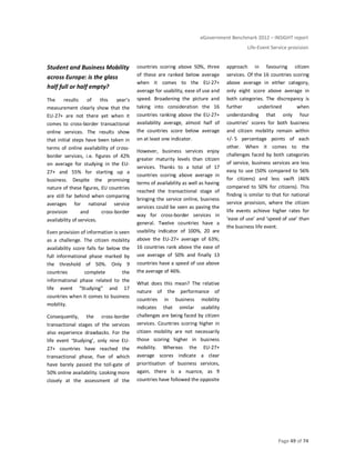 eGovernment Benchmark 2012 – INSIGHT report
Life-Event Service provision
Page 49 of 74
Student and Business Mobility
across Europe: is the glass
half full or half empty?
The results of this year’s
measurement clearly show that the
EU-27+ are not there yet when it
comes to cross-border transactional
online services. The results show
that initial steps have been taken in
terms of online availability of cross-
border services, i.e. figures of 42%
on average for studying in the EU-
27+ and 55% for starting up a
business. Despite the promising
nature of these figures, EU countries
are still far behind when comparing
averages for national service
provision and cross-border
availability of services.
Even provision of information is seen
as a challenge. The citizen mobility
availability score falls far below the
full informational phase marked by
the threshold of 50%. Only 9
countries complete the
informational phase related to the
life event “Studying” and 17
countries when it comes to business
mobility.
Consequently, the cross-border
transactional stages of the services
also experience drawbacks. For the
life event ‘Studying’, only nine EU-
27+ countries have reached the
transactional phase, five of which
have barely passed the toll-gate of
50% online availability. Looking more
closely at the assessment of the
countries scoring above 50%, three
of these are ranked below average
when it comes to the EU-27+
average for usability, ease of use and
speed. Broadening the picture and
taking into consideration the 16
countries ranking above the EU-27+
availability average, almost half of
the countries score below average
on at least one indicator.
However, business services enjoy
greater maturity levels than citizen
services. Thanks to a total of 17
countries scoring above average in
terms of availability as well as having
reached the transactional stage of
bringing the service online, business
services could be seen as paving the
way for cross-border services in
general. Twelve countries have a
usability indicator of 100%, 20 are
above the EU-27+ average of 63%;
16 countries rank above the ease of
use average of 50% and finally 13
countries have a speed of use above
the average of 46%.
What does this mean? The relative
nature of the performance of
countries in business mobility
indicates that similar usability
challenges are being faced by citizen
services. Countries scoring higher in
citizen mobility are not necessarily
those scoring higher in business
mobility. Whereas the EU-27+
average scores indicate a clear
prioritisation of business services,
again, there is a nuance, as 9
countries have followed the opposite
approach in favouring citizen
services. Of the 16 countries scoring
above average in either category,
only eight score above average in
both categories. The discrepancy is
further underlined when
understanding that only four
countries’ scores for both business
and citizen mobility remain within
+/- 5 percentage points of each
other. When it comes to the
challenges faced by both categories
of service, business services are less
easy to use (50% compared to 56%
for citizens) and less swift (46%
compared to 50% for citizens). This
finding is similar to that for national
service provision, where the citizen
life events achieve higher rates for
‘ease of use’ and ‘speed of use’ than
the business life event.
 