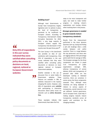 eGovernment Benchmark 2012 – INSIGHT report
Life-Event Service provision
Only 25% of respondents
in the user survey
indicated they were
satisfied when consulting
policy documents or
decisions on local,
regional, national or
European Government
websites
Building trust?
Although most Governments in
Europe have transparency targets,
legislation and / or policies in place,
the level of transparency is
perceived to be insufficient by
European citizens. According to
Transparency International’s Global
Corruption Barometer for 2010-
2011, a very large majority of
European citizens argued that
transparency had decreased in their
country over the past three years38.
The User Survey in this benchmark
also provides an idea of user
satisfaction with transparency. Only
25% of respondents in the user
survey indicated that they were
satisfied when consulting policy
documents or decisions on local,
regional, national or European
Government websites.
Another example is the use of
discussion fora or social media on
Government websites. These
features are available in 78% of
websites measured in the mystery
shopping life events. However, only
26% of respondents were satisfied
with participating in interactive
discussions about policy issues via
channels such as online discussion
fora.
These examples indicate that
Governments have taken the first
steps to be more transparent and
open, but need to make further
progress in meeting citizen’s
expectations and trusting citizens
when involving them in the process.
Stronger governance is needed
to grow towards mature
transparency standards
Results from the measurement
performed in the three domains
(business start-up, losing and finding
a job and studying) show a wide
variety between and within
countries. There is a range between
the top performers and those who
are lagging behind of 83 percentage
points (with the EU average at 50%).
The European averages for the three
components are shown in graph
3.13. Transparency of public
organisations averages 66%,
whereas transparency of service
delivery (41%) and transparency of
personal data (43%) are less
developed. Looking at individual
countries, there are variations in
scores across the three components
assessed. Thus, although many
initiatives are being deployed in
relation to various aspects of
transparency, overall maturity is not
yet sufficient. Central governance,
and at European level, could help in
making progress towards mature
transparency standards across all
aspects and contribute to the
changing mindsets.
38 Transparency International (2011), Global Corruption Barometer 2010-2011, retrieved from:
http://archive.transparency.org/policy_research/surveys_indices/gcb
 