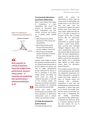 eGovernment Benchmark 2012 – INSIGHT report
Life-Event Service provision
Figure 3.15: Indicators for
Transparent Government (EU-27+)
Only a quarter to
a third of countries
share the insights from
performance measure-
ments online – if
countries are monitoring
their performance /
achieved satisfaction
at all.
From passively informing to
proactively collaborating
What is most striking is that aspects
of transparency of public
organisations that involve the
provision of information about
public organisations and their
missions, structures and finances,
are in general pretty available
online:
98% of Governments provide
information on their mission and
responsibilities
64% of Governments provide
financial information (annual
accounts, budgets, investments)
93% of Government websites
provides information on how the
user can ask for additional
information.
However, when looking at aspects
that empower or motivate citizens to
act, European Governments seem to
be more cautious. For instance, only
31% of public administrations
provide information for citizens on
how to participate in the policy
making process. The figures are
similar scores for access to
complaints procedures: in only 30%
of the countries, citizens and
businesses can find clear information
about procedures for complaining
online about their personal data.
Another area where public
administrations could improve is the
online publication of performance
measurements (such as external
reviews, user satisfaction surveys).
ICT holds the potential to
further improve
ICT enables transparency and
provides the means for
Governments to further open up,
involve citizens in policymaking, and
provide access to and control over
their own data. From the
measurement it appears that special
facilities online, where citizens can
access and/or modify their data are
rare. In only 40% of countries are
European citizens able to modify
personal data the Government
registers or notify their
Governments of required changes
through a special online facility.
Some countries have developed
‘MyPages’ (‘MyGov’) where, after
secure authentication, citizens can
view personal data the Government
holds. The Dutch ‘MijnOverheid.nl’
allows citizens to view data on their
address, social security, tax, property
(land register) and is connecting
other registers to further inform
citizens about the information
Governments store.
Thus, European countries have taken
the first steps towards ‘open, flexible
and collaborative’ government, but
further improvement is required to
achieve these goals, especially in
terms of involving citizens and
increasing their satisfaction.
Transparency is more than just
providing general information about
government, it should really reach
out to citizens and provide them
with the means to control their own
data as well as collaborating with
and holding Governments
accountable for their performances.
Transparency can build trust, which
is of eminent importance and will
also help increase the use of
eGovernment services as such.
41
66
43
0
20
40
60
80
100
Service delivery
Public
organisations
Presonal data
TRANSPARENTGOVERNMENT
Personal data
 