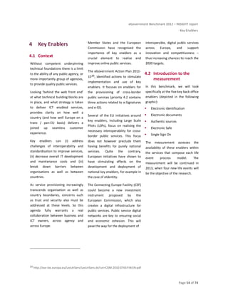 eGovernment Benchmark 2012 – INSIGHT report
Key Enablers
Page 54 of 74
4 Key Enablers
4.1 Context
Without competent underpinning
technical foundations there is a limit
to the ability of any public agency, or
more importantly group of agencies,
to provide quality public services.
Looking ‘behind the web front end’
at what technical building blocks are
in place, and what strategy is taken
to deliver ICT enabled services,
provides clarity on how well a
country (and how well Europe on a
trans / pan-EU basis) delivers a
joined up seamless customer
experience.
Key enablers can (i) address
challenges of interoperability and
standardisation to improve services,
(ii) decrease overall IT development
and maintenance costs and (iii)
break down barriers between
organisations as well as between
countries.
As service provisioning increasingly
transcends organisation as well as
country boundaries, concerns such
as trust and security also must be
addressed at these levels. So this
agenda fully warrants a real
collaboration between business and
ICT owners, across agency and
across Europe.
Member States and the European
Commission have recognised the
importance of key enablers as a
crucial element to realise and
improve online public services.
The eGovernment Action Plan 2011-
1539, identified actions to stimulate
implementation and use of key
enablers. It focuses on enablers for
the provisioning of cross-border
public services (priority 4.2 contains
three actions related to e-Signatures
and e-ID).
Several of the EU initiatives around
key enablers, including Large Scale
Pilots (LSPs), focus on realising the
necessary interoperability for cross-
border public services. This focus
does not however preclude them
having benefits for purely national
services. Quite the contrary,
European initiatives have shown to
have stimulating effects on the
development and deployment of
national key enablers, for example in
the case of eIdentity.
The Connecting Europe Facility (CEF)
could become a new investment
instrument proposed by the
European Commission, which also
creates a digital infrastructure for
public services. Public service digital
networks are key to ensuring social
and economic cohesion. This will
pave the way for the deployment of
interoperable, digital public services
across Europe, and support
innovation and competitiveness –
thus increasing chances to reach the
2020 targets.
4.2 Introduction to the
measurement
In this benchmark, we will look
specifically at the five key back office
enablers (depicted in the following
graphic):
Electronic identification
Electronic documents
Authentic sources
Electronic Safe
Single Sign On
The measurement assesses the
availability of these enablers within
the services that compose each life
event process model. The
measurement will be continued in
2013, when four new life events will
be the objective of the research.
39 http://eur-lex.europa.eu/LexUriServ/LexUriServ.do?uri=COM:2010:0743:FIN:EN:pdf
 