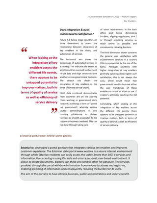 eGovernment Benchmark 2012 – INSIGHT report
Key Enablers
When looking at the
integration of key
enablers across the
different life events,
there appears to be
untapped potential to
improve matters, both in
terms of quality of service
as well as efficiency of
service delivery
Does integration & auto-
mation lead to Satisfaction?
Figure 4.3 below maps countries on
three dimensions to assess the
relationship between integration of
key enablers in the chain, and
automation of services.
The horizontal axis shows the
percentage of automated services in
a country. This indicates the extent to
which countries succeed to share and
re-use data and align services to one
another across government domains.
The vertical axis shows the
integration of key enablers in the
three life event service chains.
Both data combined demonstrates
how countries are on the journey
from working in government silo’s
towards achieving a form of ‘joined
up government’, whereby various
public administrations in one
country collaborate to deliver
services as smooth as possible to the
citizen or business involved. This can
be done through taking care
of some requirements in the back
office and hence diminishing
burdens, aligning regulations, and /
or through providing services as
much online as possible and
consequently reducing burdens.
The third dimension shown concerns
the general user satisfaction with
eGovernment services in a country
(this is represented by the size of the
balls). Although countries with
higher integration of key enablers
generally speaking show higher user
satisfaction, this is not always the
case, which could mean that
governments need to improve either
the user friendliness of these
enablers or a lack of trust to use IT
enablers withholds reaching the full
potential.
Concluding, when looking at the
integration of key enablers across
the different life events, there
appears to be untapped potential to
improve matters, both in terms of
quality of service as well as efficiency
of service delivery.
Example of good practice: Estonia’s portal gateway
Estonia has developed a portal gateway that integrates various key enablers and improves
customer experience. The Estonian state portal www.eesti.ee is a secure Internet environment
through which Estonian residents can easily access the state’s (more than 100) e-services and
information. Users can log in using ID-cards and enter a personal, user-based environment. It
allows to create documents, digitally sign these and send to other for signature. The services
provided through the portal withdraw information from various databases and registries,
enabling pre-filling of information and consequently reducing the burden for its users.
The aim of the portal is to have citizens, business, public administrations and society benefit.
 