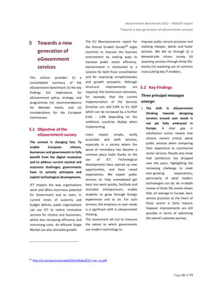 eGovernment Benchmark 2012 – INSIGHT report
Towards a new generation of eGovernment services
Page 60 of 74
5 Towards a new
generation of
eGovernment
services
This section provides: (i) a
consolidated summary of the
eGovernment benchmark (ii) the key
findings (iii) implications for
eGovernment policy, strategy, and
programmes (iv) recommendations
for Member States, and (v)
considerations for the European
Commission.
5.1 Objective of the
eGovernment survey
The context is changing fast. To
enable European citizens,
businesses and governments to fully
benefit from the digital revolution
and to address current societal and
economic challenges, governments
have to actively anticipate and
exploit technological developments.
ICT impacts the way organisations
work and offers enormous potential
for Government and its users. In
current times of austerity and
budget deficits, public organisations
can use ICT to realise innovative
services for citizens and businesses,
whilst also increasing efficiency and
minimising costs. An efficient Single
Market can also stimulate growth.
The EU Macroeconomic report for
the Annual Growth Survey40 urges
countries to improve the business
environment by seeking ways to
increase public sector efficiency.
eGovernment is mentioned as a
solution for both fiscal consolidation
and for improving competitiveness
and growth prospects. Although
structural improvements are
required, the Commission estimates,
for example, that the current
implementation of the Services
Directive can add 0.8% to EU GDP
which can be increased by a further
0.4% - 1.8% depending on the
ambitions countries display when
implementing.
Users expect simple, easily
accessible and swift services,
especially in a society where the
sense of immediacy has become a
common place habit thanks to the
use of ICT. Technological
developments have opened up new
opportunities, and have raised
expectations. We expect public
services to: help unemployed get
back into work quickly, facilitate and
stimulate entrepreneurs, enable
students to grow through foreign
experiences and so on. For such
services, the emphasis on user needs
is a significant shift in eGovernment
thinking.
This assessment set out to measure
the extent to which governments
use modern technology to
improve public service provision and
realising cheaper, better and faster
services. We did so through (i) a
demand-side citizen survey (ii)
assessing services through three life-
events (iii) assessing use of common
cross-cutting key IT enablers.
5.2 Key Findings
Three principal messages
emerge:
1. The shift in eGovernment
thinking towards designing
services around user needs is
not yet fully embraced in
Europe. A clear gap in
satisfaction scores reveals that
citizens remain critical about
public services when comparing
their experience to commercial
sector services. Results also show
that satisfaction has dropped
over the years, highlighting the
increasing challenge to meet
ever-growing expectations,
particularly of what modern
technologies can do. An in-depth
review of three life events shows
that, on average in Europe, basic
service provision at the heart of
these events is fairly mature;
however improvements are still
possible in terms of optimising
the overall customer journey.
40 http://ec.europa.eu/europe2020/pdf/ags2013_mer_en.pdf
 