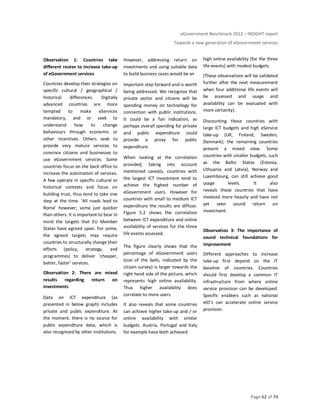 eGovernment Benchmark 2012 – INSIGHT report
Towards a new generation of eGovernment services
Page 62 of 74
Observation 1: Countries take
different routes to increase take-up
of eGovernment services
Countries develop their strategies on
specific cultural / geographical /
historical differences. Digitally
advanced countries are more
tempted to make eServices
mandatory, and or seek to
understand how to change
behaviours through economic or
other incentives. Others seek to
provide very mature services to
convince citizens and businesses to
use eGovernment services. Some
countries focus on the back office to
increase the automation of services.
A few operate in specific cultural or
historical contexts and focus on
building trust, thus tend to take one
step at the time. ‘All roads lead to
Rome’ however; some just quicker
than others. It is important to bear in
mind the targets that EU Member
States have agreed upon. For some,
the agreed targets may require
countries to structurally change their
efforts (policy, strategy, and
programmes) to deliver ‘cheaper,
better, faster’ services.
Observation 2: There are mixed
results regarding return on
investments
Data on ICT expenditure (as
presented in below graph) includes
private and public expenditure. At
the moment, there is no source for
public expenditure data, which is
also recognised by other institutions.
However, addressing return on
investments and using suitable data
to build business cases would be an
important step forward and is worth
being addressed. We recognize that
private sector and citizens will be
spending money on technology for
connection with public institutions.
It could be a fair indication, as
perhaps overall spending for private
and public expenditure could
provide a proxy for public
expenditure.
When looking at the correlation
provided, taking into account
mentioned caveats, countries with
the largest ICT investment tend to
achieve the highest number of
eGovernment users. However for
countries with small to medium ICT
expenditure the results are diffuse.
Figure 5.2 shows the correlation
between ICT expenditure and online
availability of services for the three
life events assessed.
The figure clearly shows that the
percentage of eGovernment users
(size of the balls, indicated by the
citizen survey) is larger towards the
right hand side of the picture, which
represents high online availability.
Thus higher availability does
correlate to more users.
It also reveals that some countries
can achieve higher take-up and / or
online availability with similar
budgets. Austria, Portugal and Italy
for example have both achieved
high online availability (for the three
life-events) with modest budgets.
(These observations will be validated
further after the next measurement
when four additional life events will
be assessed and usage and
availability can be evaluated with
more certainty).
Discounting those countries with
large ICT budgets and high eService
take-up (UK, Finland, Sweden,
Denmark); the remaining countries
present a mixed view. Some
countries with smaller budgets, such
as the Baltic States (Estonia,
Lithuania and Latvia), Norway and
Luxembourg, can still achieve good
usage levels. It also
reveals those countries that have
invested more heavily and have not
yet seen sound return on
investment.
Observation 3: The importance of
sound technical foundations for
improvement
Different approaches to increase
take-up first depend on the IT
baseline of countries. Countries
should first develop a common IT
infrastructure from where online
service provision can be developed.
Specific enablers such as national
eID’s can accelerate online service
provision.
 
