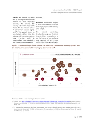 eGovernment Benchmark 2012 – INSIGHT report
Towards a new generation of eGovernment services
Page 63 of 74
Lithuania for instance has shown
that by realising an interoperability
platform for state information
resources, that ensures data
exchange between the major public
citizens. This has increased take-up
of eGovernment services signify-
cantly42. This approach focuses on
both the back and front office. data
registers and information systems,
many e-services could be
streamlined and made available in a
user friendly one-stop-shop portal
to citizens.
Estonia has shown similar progress
in recent years and shows to be able
to manage progress with relatively
small budgets.
The internet penetration,
broadband coverage and the extent
to which citizens are accustomed to
use the internet of course plays a
very important role as is made
explicit in the Digital Agenda targets.
Figure 5.2: Online availability of services (average 3 life events) vs. ICT expenditure as percentage of GDP43, with
the size of countries represented by percentage of eGovernment users44
42 Increase of 16% in 3 years according to Lithuanian statistics.
43 Eurostat 2010 - http://epp.eurostat.ec.europa.eu/portal/page/portal/information_society/data/database. Numbers unknown
for countries depicted at the bottom: Croatia (HR), Switzerland (CH), Cyprus (CY), Iceland (IS), Norway (NO), Turkey (TR) and
Malta (MT).
44 ICT expenditue for Malta is is 6.24% (2009) as provided by their statistical office. It concerns value added at factor cost in the ICT
sector (source: SBS, variable V12150), Definition of the ICT sector is based on NACE Rev. 2 classification as follows: ICT total, ICT
manufacturing, ICT Services
AT
BE
BG
HR CY
CZ
DK
EE
EU27+
FI
FRDE
EL
HU
IS
IE
IT
LV
LT
LU
MT
NL
NO
PL
PT
RO
SK
SI
ES
SE
CH TR
UK
0
1
2
3
4
5
40 50 60 70 80 90 100
ICTexpenditure(%ofGDP)
Online availability of services in 3 LE's
The size of ballons corresponds to the % eGov usersICT expenditure unknown
 