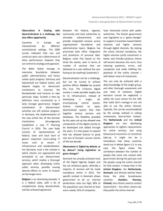 eGovernment Benchmark 2012 – INSIGHT report
Towards a new generation of eGovernment services
Page 64 of 74
Observation 4: Dealing with
decentralisation is a challenge, but
also offers opportunity
Countries in Europe are
characterised by different
constitutional settings. The 2009
survey indicated that size and
construct were not a determinant of
eGov performance; however they
are central to strategy and approach.
The Baltic States manage to
overcome boundaries between
public administrations and hence
realise quick progress. Germany and
Switzerland are federal states, and
depend largely on democratic
mechanisms to convince the
Bundesländer and Cantons to take
particular steps. Growth is then by
definition more incremental as it
lacks stronger governance. Diligent
coordination of eGovernment
activities can still achieve progress.
In Germany, the implementation of
the new article 91c of the German
Constitution (Grundgesetz)
established a new IT Planning
Council in 2010. The new body
consists of representatives of
federal, state and local level to
govern important cross-cutting IT
issues such as secure IT
infrastructure and standardisation.
For Germany, trust is the context in
which citizens are approached and
stimulated to use eGovernment
services, which implies a thorough
approach when developing online
public services, possibly causing
desired effects to come to fruition
on the longer term.
Belgium is an interesting example. It
is a federal state, with a lot of
competencies being decentralised,
and has achieved agreement
between the federal, regional,
community and local authorities to
stimulate eGovernment, and
provide integrated services across
organisational boundaries and
administrative layers. Belgium has
prioritised back office integration
and protection of personal data.
Belgium ranks first based on the
three life events, seen in terms of
number of services that are
delivered to a user without the user
having to do anything (‘automatic’).
Decentralisation can be a challenge,
but can be turned to achieve
positive effects. Estonia has proved
this true. The e-Estonia digital
society is made possible largely due
to its infrastructure. Instead of
developing a single, all-
encompassing central system,
Estonia created an open,
decentralized system that links
together various services and
databases. The flexibility provided
by this open set-up has allowed new
components of the digital society to
be developed and added through
the years. It's that power to expand
that has allowed Estonia to grow
into one of Europe’s success stories
of the last decade.
Observation 5: Digital by default, or
by detour? Using legislation as
game changer?
Denmark has already achieved most
of the Digital Agenda targets and
has set ambitious goals, whereby a
majority of services will be made
mandatory online in 2015. The
specific context in Denmark allows
government to do so: internet
penetration rates are high, 89% of
the population uses internet at least
once a week, 91% of companies
have interacted online with public
authorities. The Danish government
uses legislation as a ‘game changer’
to support a transition toward better
solutions and higher volumes
through digital channels. By making
the online channel mandatory, the
higher volumes justify investment in
better user friendly solutions. Online
self-service becomes the norm, thus
reducing questions, errors, and
complaints and really fulfilling the
potential of the online channel –
with better return of investment.
This can only be achieved with a
deep knowledge of the target group,
and after thorough assessment and
user tests of solutions. Digital
exclusion cannot be neglected: a
safety net must remain for the 10%
that really don’t manage or are not
able to use the online channel.
Typically, this can be accommodated
by the savings realised in cutting
unnecessary face-to-face contact.
The Netherlands and the United
Kingdom are also developing
approaches to tighten requirements
for online services, and using
behavioural economics to incentivise
take-up. It might not be a
coincidence that these countries
stand out in below figure 5.3. In any
case, this figure shows the
correlation between the number of
people that came into contact with
government during the past year and
the people using the online channel
for that contact. It shows that in the
United Kingdom, the Netherlands,
Denmark and directly behind these
three, the other Scandinavian
countries (Sweden, Norway,
Finland), less citizens need to contact
Government – but when citizens do,
they prefer the online channel.
 