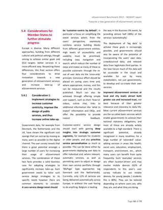 eGovernment Benchmark 2012 – INSIGHT report
Towards a new generation of eGovernment services
Page 66 of 74
5.4 Considerations for
Member States to
further stimulate
progress
Europe is diverse. Many different
approaches, building from different
cultural and political settings, though
aiming to achieve similar goals and
(EU) targets: better services in a
more efficient way. Respecting these
differences, this final section offers
four considerations to drive
innovation towards a new
generation of eGovernment services
and increase take-up of
eGovernment services.
5.4.1 Consideration 1:
Implement strategies to
increase customer
centricity, improve the
design of public
services, and thus
increase online take-up.
Government data, for example from
Denmark, the Netherlands and the
UK, have shown the significant cost
savings that can accrue by moving as
many users as possible to the digital
channel. The user survey reveals that
there is great potential amongst a
large number of users for increasing
their usage of eGovernment
services. The combination of these
two facts provides a solid business
case for adopting strategies to
significantly increase take-up. Each
government needs to tailor such
service design strategies to its
specific needs however there are
common elements to consider.
A core service design tenet should
be ‘customer-centric by default’; in
particular a focus on simplifying life
event services which, from the
users’ perspective, seamlessly
combine service building blocks
from different government entities.
High levels of accessibility and
usability must be prioritised,
including easy navigation and
search, which reduce the number of
steps and makes as many of these as
possible automatic through the re-
use of user data via the ‘once-only’
principle. Conscious effort should be
placed on saving users time and,
where appropriate, money, and this
can be measured and the results
published. Much can also be
achieved through offering simple
user support, such as short ‘how-to’
videos, online chat, links to
additional information like ‘what to
expect’ information and FAQs, and
offer the possibility to provide
instant feedback.
Customer-centric service design
should start with gaining deep
insights into strategic customer
segments, for example for students
or older people, and also prioritise
service personalisation as much as
possible. This can be done either by
governments deploying user data to
offer individual and, where relevant,
automatic services, as well as
permitting users to adjust or design
their own service portfolio through
‘MyPage’ type approaches (eg
Denmark and the Netherlands).
Currently, only 11% of services are
being delivered automatically across
Europe, ie without the user having
to do anything. Belgium is leading
the way in the Business life event, by
providing almost half (48%) of the
services ‘automatically’.
The deployment of ‘big data’ to
achieve these goals is increasingly
possible, and governments should
also be aware of the potential of
incorporating the users’ own data,
crowdsourced data, and relevant
data from legitimate third parties. In
the near future much of this data will
be accessible in the cloud and
available for use by many
stakeholders, not just governments,
to develop and co-create their own
services.
Improved eGovernment services at
local and city levels attract both
greater use and increased trust, not
least because of their greater
relevance and closeness to daily life.
Most current eGovernment services
are the so-called basic services which
enable governments to achieve their
national statutory obligations, and
most of these are already widely
available to a high standard. There is
significant potential, already
recognised in many localities, for a
large number of ‘extended’ value-
adding services in areas like health,
social care, education, employment,
transport, environment, etc., which
many users can benefit from quite
frequently. Such ‘everyday’ services
are often location-driven and may
involve mobile devices (62% of
respondents to this year’s user
survey indicate to use mobile
devices, for young people / students
this is 80%). They can be tailored
depending on where users are, who
they are, and what they are doing.
 