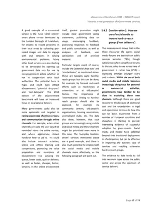 eGovernment Benchmark 2012 – INSIGHT report
Towards a new generation of eGovernment services
Page 67 of 74
A good example of a co-created
service is the ‘Love Clean Streets’
smart phone service developed by
the London Borough of Lewisham,
for citizens to report problems in
their local areas by uploading geo-
coded images and data to engage
with civil servants in solving
environmental problems. Many
other local services are also starting
to be developed by opening up
government data sets for use by
non-government actors whether or
not in cooperation with local
authorities. The potential here is
huge, and could even attract
eGovernment ‘potential drop-outs’
and ‘non-believers’. The 2013
edition of the eGovernment
benchmark will have an increased
focus on local service delivery.
Many governments could also be
more systematic and targeted in
raising awareness of online services,
and communication through online
channels. For example, when other
channels are used the user could be
reminded about the online service,
and where appropriate shown
hands-on how to use it. This could
also include outreach activities,
online and offline training and
competitions, promoting the value
proposition and incentives of
eGovernment like jumping the
queue, lower costs, quicker delivery,
as well as faster, cheaper, better,
services. In the online environment
itself, greater promotion might
include clear government policy
statements, publishing data on
usage, encouraging feedback,
publicising responses to feedback
and public consultation, as well as
analyses of feedback, user
satisfaction and of archived
material.
Particular targets could, of course,
include the ‘potential drop-outs’ and
‘non-believers’, as mentioned above.
These are typically quite hard-to-
reach groups but this can be done,
for example, by focused out-reach
efforts such as road-shows at
universities or at old-peoples’
homes. The importance of
‘intermediaries’ linking to hard-to-
reach groups should also be
explored, for example via
community centres, old-people’s
organisations, housing associations,
unemployed clubs, etc. The data
also show, however, that such
groups are increasingly using mobile
and social media and these channels
might be prioritised even more in
this case. The ‘everyday location-
driven’ services mentioned above
are a good example, and there is
also much potential to employ both
the social media and mobile
channels more effectively, as the
following paragraph will point out.
5.4.2 Consideration 2: Increase
use of social media to
involve hard-to-reach
groups (‘non believers’)
The measurement shows that in the
three measured life events social
media forums are available on public
services websites (78%), though
satisfaction when using these forums
to discuss policy issues across tiers of
government is rather low (25%) –
especially amongst younger users
and students. Whilst the use of both
social media and mobile becomes
increasingly ubiquitous for personal
or commercial activities,
governments have tended to be
slow in exploiting these new
channels. Although there are good
reasons for this because of additional
cost and the uncertainties in legal
and operational terms as to how this
can be done, experience from a
number of European countries and
elsewhere is starting to provide
interesting evidence of successful
adoption by governments. Social
media and mobile have potential
beyond their traditional deployment
in eParticipation, but can be effective
in improving the business case of
services and reaching otherwise
hard-to-reach groups.
The evidence to date tends to fall
into two main types across the public
sector and across the spectrum of
service delivery.
 