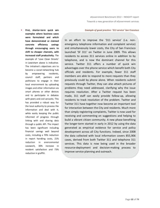 eGovernment Benchmark 2012 – INSIGHT report
Towards a new generation of eGovernment services
Page 68 of 74
First, shorter-term quick win
examples where business cases
were formulated and which
have demonstrated or claimed
concrete efficiency savings
through encouraging users to
shift to cheaper channels, with
increased staff productivity. The
example of ‘Love Clean Streets’
in Lewisham above is indicative.
The initiative’s objectives are to
become a social-networking hub
by empowering residents,
council staff, partners and
politicians to engage in their
local environment by uploading
images and other information via
smart phones or other devices
and to participate in debates
with peers and civil servants. This
has provided a robust way for
the local authority to process the
information and deal with it,
while easily keeping the public
informed of progress through
linking with and sharing data
through a public API. The impact
has been significant including
financial savings well beyond
costs, including a 70% reduction
in report handling costs, 21%
reduction in environmental
casework, 30% increase in
resident satisfaction and 73%
reduction in graffiti.
Example of good practice: ‘311 service’ San Fransisco
In an effort to improve the ‘311 service’ (i.e. non-
emergency telephone information and complaint service)
and simultaneously lower costs, the City of San Francisco
launched ‘SF 311’ on Twitter in June 2009. This allows
residents to access 311 services online in addition to by
telephone, and is now the dominant channel for this
service. Twitter 311 offers a number of quick win
advantages over the phone service which benefit both City
officials and residents. For example, fewer 311 staff
members are able to respond to more requests than they
previously could by phone alone. When residents submit
requests through Twitter, they can also attach pictures of
problems they need addressed, clarifying why the issue
requires resolution. After a Twitter request has been
made, 311 staff can easily provide follow-up, allowing
residents to track resolution of the problem. Twitter and
Twitter 311 have together now become an important tool
for interaction between the City and residents. Much more
than simply registering complaints, Twitter is now used for
receiving and commenting on suggestions and helping to
build a vibrant citizen community. A new phase benefiting
the longer-term started in early in 2012 by using the data
generated as empirical evidence for service and policy
development across all City functions. Indeed, since 2008
the data collected with local information covers 855,906
cases, derived from both Twitter 311 and telephone 311
services. This data is now being used in the broader
resource-deployment and decision-making process to
improve service planning and outreach.
 