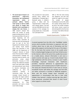 eGovernment Benchmark 2012 – INSIGHT report
Towards a new generation of eGovernment services
Page 69 of 74
The second type of impact is on
government’s longer-term,
preventative and development
requirements which, in
particular address ‘hard-to-
reach’ groups as well as enable
such groups to change their
behaviour and to participate in
shaping their own futures. In
2009 research showed that
whilst the number of young
people drinking alcohol in the UK
had previously fallen, this was no
longer happening, and the
amount being consumed by
those who were still drinking had
risen. As part of the UK’s
Department for Children, Schools
and Families Youth Alcohol
Action Plan (launched in June
2008) and the Department of
Transport’s Moment of Doubt
Action Plan (launched in 2007), a
communications campaign was
launched aimed at parents, and
particularly young people
themselves, focusing on drink
driving. The traditional campaign
tactics that build public outrage
and admonishment were found
to become meaningless and
ineffective, as were the
traditional channels of
mainstream media. The new
campaign instead focused on
persuading the target audience
that drink driving could have
immediate negative
consequences for them
personally and used a mixed
social media strategy.
This consisted of 4 main portals
(parents, teens, children and
stakeholders), 1 Facebook App, 1
Bluetooth game, 4 children’s
games, 5 videos with the
respected expert / media medic,
and 6 display adverts. The total
cost was £205,000, but the main
outcome of the campaign for
young people was a measurable
rise in perception from
58% to 75% that drink driving
was dangerous and that they
would be caught by the police.
The number of people
breathalysed rose by 6.4%, while
the number testing positive fell
by 19.5%. The number of deaths
and serious injuries caused by
drink driving fell for the first time
in six years, from 560 to 410 over
just one year.
Example of good practice: ‘Text4Baby’ USA
A second example from the USA is the ‘Text4Baby’ mobile
service which provides information to expectant and new
mothers about how to take care of themselves and the
baby while pregnant and during the first year of the baby's
life. On the basis that women most at risk usually came
from a disadvantaged background and have limited access
to the internet, while at the same time usually have access
to a mobile phone, relevant information is sent once a
week to women who sign up. A recent study showed “very
high satisfaction with the service, increase in users’ health
knowledge, improved interaction with healthcare
providers, improved adherence to appointments and
immunizations, and increased access to health resources.”
The study also showed that 81% of users have an annual
household income well below the average and that 65%
are either uninsured or enrolled in Medicaid programs.
Most said the service helped them remember an
appointment or immunization that they or their child
needed, they learned a medical warning sign they didn’t
know previously, consulted their doctor or other found
other support as a direct result.
 