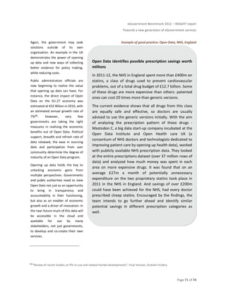 eGovernment Benchmark 2012 – INSIGHT report
Towards a new generation of eGovernment services
Page 71 of 74
Again, the government may seek
solutions outside of its own
organisation. An example in the UK
demonstrates the power of opening
up data and new ways of collecting
better evidence for policy making,
while reducing costs.
Public administration officials are
now beginning to realise the value
that opening up data can have. For
instance, the direct impact of Open
Data on the EU-27 economy was
estimated at €32 Billion in 2010, with
an estimated annual growth rate of
7%46. However, very few
governments are taking the right
measures in realising the economic
benefits out of Open Data. Political
support, breadth and refresh rate of
data released, the ease in sourcing
data and participation from user
community determine the degree of
maturity of an Open Data program.
Opening up data holds the key to
unlocking economic gains from
multiple perspectives. Governments
and public authorities need to view
Open Data not just as an opportunity
to bring in transparency and
accountability in their functioning,
but also as an enabler of economic
growth and a driver of innovation. In
the near future much of this data will
be accessible in the cloud and
available for use by many
stakeholders, not just governments,
to develop and co-create their own
services.
Example of good practice: Open Data, NHS, England
46“Review of recent studies on PSI re-use and related market developments”; Final Version, Graham Vickery
Open Data identifies possible prescription savings worth
millions
In 2011-12, the NHS in England spent more than £400m on
statins, a class of drugs used to prevent cardiovascular
problems, out of a total drug budget of £12.7 billion. Some
of these drugs are more expensive than others: patented
ones can cost 20 times more than generic versions.
The current evidence shows that all drugs from this class
are equally safe and effective, so doctors are usually
advised to use the generic versions initially. With the aim
of analyzing the prescription pattern of these drugs -
Mastodon C, a big data start-up company incubated at the
Open Data Institute and Open Health care UK (a
consortium of NHS doctors and technologists dedicated to
improving patient care by opening up health data), worked
with publicly available NHS prescription data. They looked
at the entire prescriptions dataset (over 37 million rows of
data) and analyzed how much money was spent in each
area on more expensive drugs. It was found that on an
average £27m a month of potentially unnecessary
expenditure on the two proprietary statins took place in
2011 in the NHS in England. And savings of over £200m
could have been achieved for the NHS, had every doctor
prescribed cheap statins. Encouraged by the findings, the
team intends to go further ahead and identify similar
potential savings in different prescription categories as
well.
 