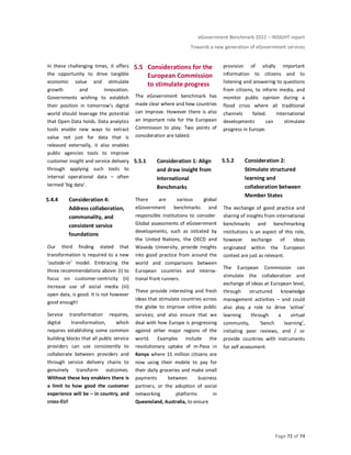 eGovernment Benchmark 2012 – INSIGHT report
Towards a new generation of eGovernment services
Page 72 of 74
In these challenging times, it offers
the opportunity to drive tangible
economic value and stimulate
growth and innovation.
Governments wishing to establish
their position in tomorrow’s digital
world should leverage the potential
that Open Data holds. Data analytics
tools enable new ways to extract
value not just for data that is
released externally, it also enables
public agencies tools to improve
customer insight and service delivery
through applying such tools to
internal operational data – often
termed ‘big data’.
5.4.4 Consideration 4:
Address collaboration,
commonality, and
consistent service
foundations
Our third finding stated that
transformation is required to a new
‘outside-in’ model. Embracing the
three recommendations above: (i) to
focus on customer-centricity (ii)
increase use of social media (iii)
open data, is good. It is not however
good enough!
Service transformation requires,
digital transformation, which
requires establishing some common
building blocks that all public service
providers can use consistently to
collaborate between providers and
through service delivery chains to
genuinely transform outcomes.
Without these key enablers there is
a limit to how good the customer
experience will be – in country, and
cross-EU!
5.5 Considerations for the
European Commission
to stimulate progress
The eGovernment benchmark has
made clear where and how countries
can improve. However there is also
an important role for the European
Commission to play. Two points of
consideration are tabled.
5.5.1 Consideration 1: Align
and draw insight from
International
Benchmarks
There are various global
eGovernment benchmarks and
responsible institutions to consider.
Global assessments of eGovernment
developments, such as initiated by
the United Nations, the OECD and
Waseda University, provide insights
into good practice from around the
world and comparisons between
European countries and interna-
tional front runners.
These provide interesting and fresh
ideas that stimulate countries across
the globe to improve online public
services; and also ensure that we
deal with how Europe is progressing
against other major regions of the
world. Examples include the
revolutionary uptake of m-Pesa in
Kenya where 15 million citizens are
now using their mobile to pay for
their daily groceries and make small
payments between business
partners; or the adoption of social
networking platforms in
Queensland, Australia, to ensure
provision of vitally important
information to citizens and to
listening and answering to questions
from citizens, to inform media, and
monitor public opinion during a
flood crisis where all traditional
channels failed. International
developments can stimulate
progress in Europe.
5.5.2 Consideration 2:
Stimulate structured
learning and
collaboration between
Member States
The exchange of good practice and
sharing of insights from international
benchmarks and benchmarking
institutions is an aspect of this role,
however exchange of ideas
originated within the European
context are just as relevant.
The European Commission can
stimulate the collaboration and
exchange of ideas at European level,
through structured knowledge
management activities – and could
also play a role to drive ‘active’
learning through a virtual
community, ‘bench learning’,
initiating peer reviews, and / or
provide countries with instruments
for self assessment.
 