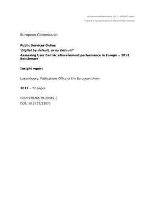 eGovernment Benchmark 2012 – INSIGHT report
Towards a new generation of eGovernment services
European Commission
Public Services Online
‘Digital by default, or by Detour?’
Assessing User Centric eGovernment performance in Europe – 2012
Benchmark
Insight report
Luxembourg, Publications Office of the European Union
2013 – 72 pages
ISBN 978-92-79-29949-0
DOI: 10.2759/13072
 