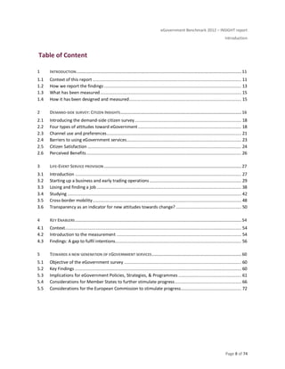 eGovernment Benchmark 2012 – INSIGHT report
Introduction
Page 8 of 74
Table of Content
1 INTRODUCTION...................................................................................................................................11
1.1 Context of this report ...................................................................................................................... 11
1.2 How we report the findings ............................................................................................................. 13
1.3 What has been measured................................................................................................................ 15
1.4 How it has been designed and measured......................................................................................... 15
2 DEMAND-SIDE SURVEY: CITIZEN INSIGHTS................................................................................................16
2.1 Introducing the demand-side citizen survey..................................................................................... 18
2.2 Four types of attitudes toward eGovernment .................................................................................. 18
2.3 Channel use and preferences........................................................................................................... 21
2.4 Barriers to using eGovernment services........................................................................................... 23
2.5 Citizen Satisfaction .......................................................................................................................... 24
2.6 Perceived Benefits........................................................................................................................... 26
3 LIFE-EVENT SERVICE PROVISION .............................................................................................................27
3.1 Introduction .................................................................................................................................... 27
3.2 Starting up a business and early trading operations......................................................................... 29
3.3 Losing and finding a job................................................................................................................... 38
3.4 Studying .......................................................................................................................................... 42
3.5 Cross-border mobility...................................................................................................................... 48
3.6 Transparency as an indicator for new attitudes towards change? .................................................... 50
4 KEY ENABLERS....................................................................................................................................54
4.1 Context............................................................................................................................................ 54
4.2 Introduction to the measurement ................................................................................................... 54
4.3 Findings: A gap to fulfil intentions.................................................................................................... 56
5 TOWARDS A NEW GENERATION OF EGOVERNMENT SERVICES.......................................................................60
5.1 Objective of the eGovernment survey ............................................................................................. 60
5.2 Key Findings .................................................................................................................................... 60
5.3 Implications for eGovernment Policies, Strategies, & Programmes .................................................. 61
5.4 Considerations for Member States to further stimulate progress..................................................... 66
5.5 Considerations for the European Commission to stimulate progress................................................ 72
 