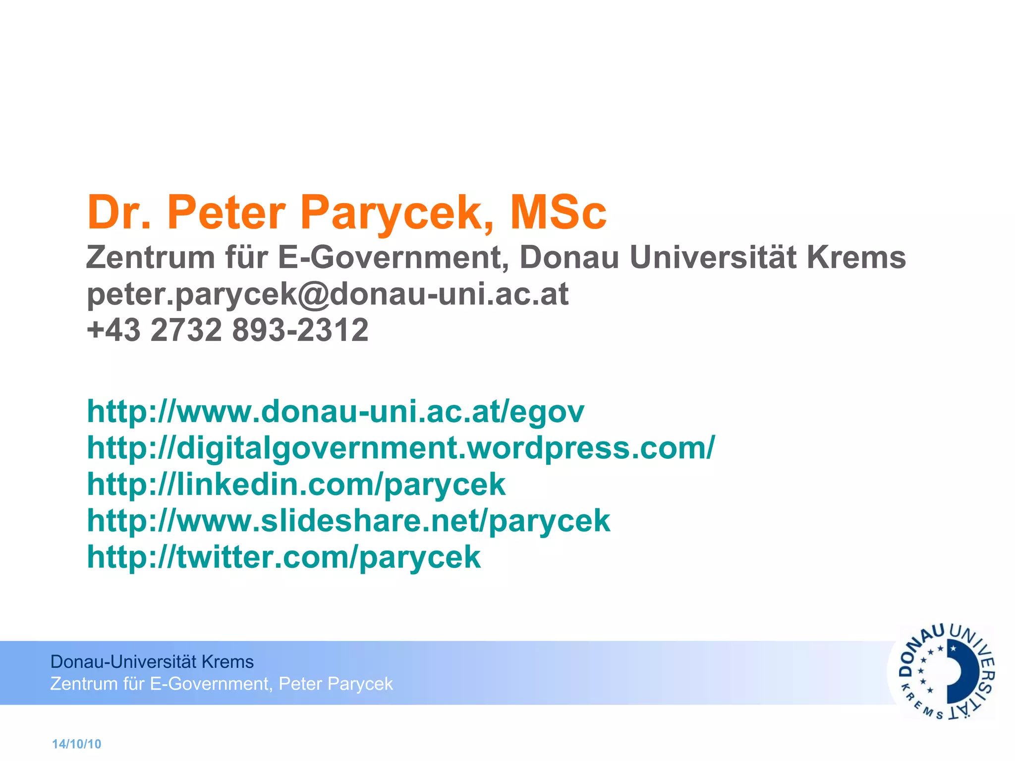 Dr. Peter Parycek, MSc Zentrum für E-Government, Donau Universität Krems [email_address] +43 2732 893-2312 http://www.donau-uni.ac.at/egov http://digitalgovernment.wordpress.com /   http://linkedin.com/parycek http://www.slideshare.net/parycek http://twitter.com/parycek   14/10/10 