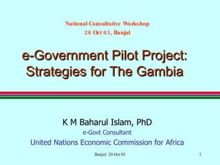 e-Government Pilot Project: Strategies for The Gambia K M Baharul Islam, PhD e-Govt Consultant United Nations Economic Commission for Africa Banjul: 20 Oct 03 National Consultative Workshop 20 Oct 03, Banjul 