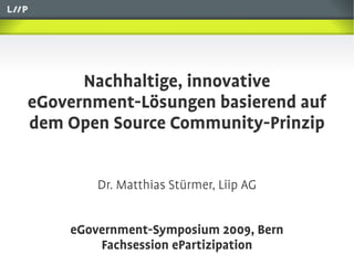 Nachhaltige, innovative
eGovernment-Lösungen basierend auf
dem Open Source Community-Prinzip


        Dr. Matthias Stürmer, Liip AG


    eGovernment-Symposium 2009, Bern
        Fachsession ePartizipation
 