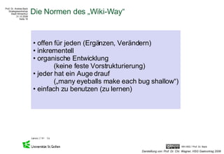 Die Normen des „Wiki-Way“ offen für jeden (Ergänzen, Verändern) inkrementell organische Entwicklung  (keine feste Vorstrukturierung) jeder hat ein Auge drauf  („many eyeballs make each bug shallow“) einfach zu benutzen (zu lernen) Darstelllung von: Prof. Dr. Chr. Wagner, HSG Gastvortrag 2008 