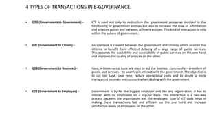 4 TYPES OF TRANSACTIONS IN E-GOVERNANCE:
• G2G (Government to Government) – ICT is used not only to restructure the govern...