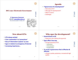 HUL 291: Electronic Governance
P. Vigneswara Ilavarasan
MS 624 | vignesh@hss.iitd.ac.in
htt // l i / iitdhttp://egroups.google.co.in/egov_iitd
11Vignesh
Agenda
• “Egovernance for development”
– New about ICTs?
– Why egov for development?
– What it covers?
– Challenges
22Vignesh
New about ICTs
• ICTs always existed
• From ‘automation’ to ‘connections’• From  automation  to  connections
• Rise of ‘Information systems’ as area
• Egov in relation to emergence of Internet
• Increasing importance… 
Vignesh 33
Why egov for development?
• Governments in DC 
– Expensive, poor delivery & responsive
• Egov offers new way 
– through potential of ICTsg p
• Automation
• Informatisation
• transformation 
• To result in governance that is Effective & 
Efficient
– cheaper, quicker, productive, innovative & high 
quality 
Vignesh 44
 
