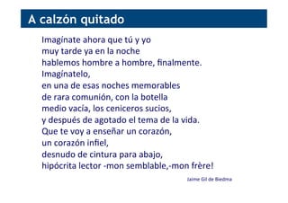 Imagínate	
  ahora	
  que	
  tú	
  y	
  yo	
  
muy	
  tarde	
  ya	
  en	
  la	
  noche	
  
hablemos	
  hombre	
  a	
  hombre,	
  ﬁnalmente.	
  
Imagínatelo,	
  
en	
  una	
  de	
  esas	
  noches	
  memorables	
  
de	
  rara	
  comunión,	
  con	
  la	
  botella	
  
medio	
  vacía,	
  los	
  ceniceros	
  sucios,	
  
y	
  después	
  de	
  agotado	
  el	
  tema	
  de	
  la	
  vida.	
  
Que	
  te	
  voy	
  a	
  enseñar	
  un	
  corazón,	
  
un	
  corazón	
  inﬁel,	
  
desnudo	
  de	
  cintura	
  para	
  abajo,	
  
hipócrita	
  lector	
  -­‐mon	
  semblable,-­‐mon	
  frère!	
  
	
  
Jaime	
  Gil	
  de	
  Biedma	
  
A calzón quitado
 