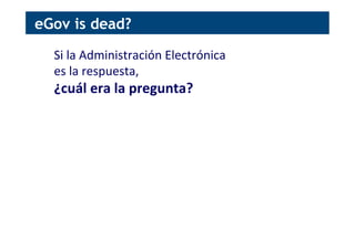 Si	
  la	
  Administración	
  Electrónica	
  	
  
es	
  la	
  respuesta,	
  	
  
¿cuál	
  era	
  la	
  pregunta?	
  
eGov is dead?
 