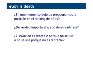 ¿En	
  qué	
  momento	
  dejó	
  de	
  preocuparnos	
  la	
  
posición	
  en	
  el	
  ranking	
  de	
  eGov?	
  
	
  
¿De	
  verdad	
  importa	
  el	
  grado	
  de	
  e-­‐readiness?	
  
	
  
¿El	
  eGov	
  no	
  es	
  rentable	
  porque	
  no	
  se	
  usa,	
  
o	
  no	
  se	
  usa	
  porque	
  no	
  es	
  rentable?	
  
eGov is dead?
 