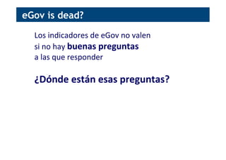 Los	
  indicadores	
  de	
  eGov	
  no	
  valen	
  	
  
si	
  no	
  hay	
  buenas	
  preguntas	
  	
  
a	
  las	
  que	
  responder	
  
	
  
¿Dónde	
  están	
  esas	
  preguntas?	
  
eGov is dead?
 