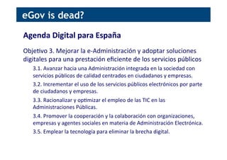 Agenda	
  Digital	
  para	
  España	
  
	
  
Obje[vo	
  3.	
  Mejorar	
  la	
  e-­‐Administración	
  y	
  adoptar	
  soluciones	
  
digitales	
  para	
  una	
  prestación	
  eﬁciente	
  de	
  los	
  servicios	
  públicos	
  
3.1.	
  Avanzar	
  hacia	
  una	
  Administración	
  integrada	
  en	
  la	
  sociedad	
  con	
  
servicios	
  públicos	
  de	
  calidad	
  centrados	
  en	
  ciudadanos	
  y	
  empresas.	
  
3.2.	
  Incrementar	
  el	
  uso	
  de	
  los	
  servicios	
  públicos	
  electrónicos	
  por	
  parte	
  
de	
  ciudadanos	
  y	
  empresas.	
  
3.3.	
  Racionalizar	
  y	
  op[mizar	
  el	
  empleo	
  de	
  las	
  TIC	
  en	
  las	
  
Administraciones	
  Públicas.	
  
3.4.	
  Promover	
  la	
  cooperación	
  y	
  la	
  colaboración	
  con	
  organizaciones,	
  
empresas	
  y	
  agentes	
  sociales	
  en	
  materia	
  de	
  Administración	
  Electrónica.	
  
3.5.	
  Emplear	
  la	
  tecnología	
  para	
  eliminar	
  la	
  brecha	
  digital.	
  
eGov is dead?
 