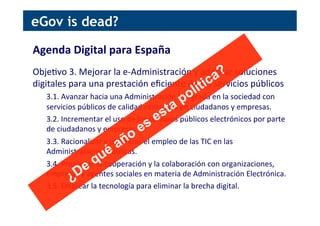 Agenda	
  Digital	
  para	
  España	
  
	
  
Obje[vo	
  3.	
  Mejorar	
  la	
  e-­‐Administración	
  y	
  adoptar	
  soluciones	
  
digitales	
  para	
  una	
  prestación	
  eﬁciente	
  de	
  los	
  servicios	
  públicos	
  
3.1.	
  Avanzar	
  hacia	
  una	
  Administración	
  integrada	
  en	
  la	
  sociedad	
  con	
  
servicios	
  públicos	
  de	
  calidad	
  centrados	
  en	
  ciudadanos	
  y	
  empresas.	
  
3.2.	
  Incrementar	
  el	
  uso	
  de	
  los	
  servicios	
  públicos	
  electrónicos	
  por	
  parte	
  
de	
  ciudadanos	
  y	
  empresas.	
  
3.3.	
  Racionalizar	
  y	
  op[mizar	
  el	
  empleo	
  de	
  las	
  TIC	
  en	
  las	
  
Administraciones	
  Públicas.	
  
3.4.	
  Promover	
  la	
  cooperación	
  y	
  la	
  colaboración	
  con	
  organizaciones,	
  
empresas	
  y	
  agentes	
  sociales	
  en	
  materia	
  de	
  Administración	
  Electrónica.	
  
3.5.	
  Emplear	
  la	
  tecnología	
  para	
  eliminar	
  la	
  brecha	
  digital.	
  
eGov is dead?
 