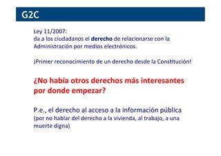 Ley	
  11/2007:	
  	
  
da	
  a	
  los	
  ciudadanos	
  el	
  derecho	
  de	
  relacionarse	
  con	
  la	
  
Administración	
  por	
  medios	
  electrónicos.	
  
	
  
¡Primer	
  reconocimiento	
  de	
  un	
  derecho	
  desde	
  la	
  Cons[tución!	
  
	
  
¿No	
  había	
  otros	
  derechos	
  más	
  interesantes	
  
por	
  donde	
  empezar?	
  
	
  
P.e.,	
  el	
  derecho	
  al	
  acceso	
  a	
  la	
  información	
  pública	
  
(por	
  no	
  hablar	
  del	
  derecho	
  a	
  la	
  vivienda,	
  al	
  trabajo,	
  a	
  una	
  
muerte	
  digna)	
  
G2C
 